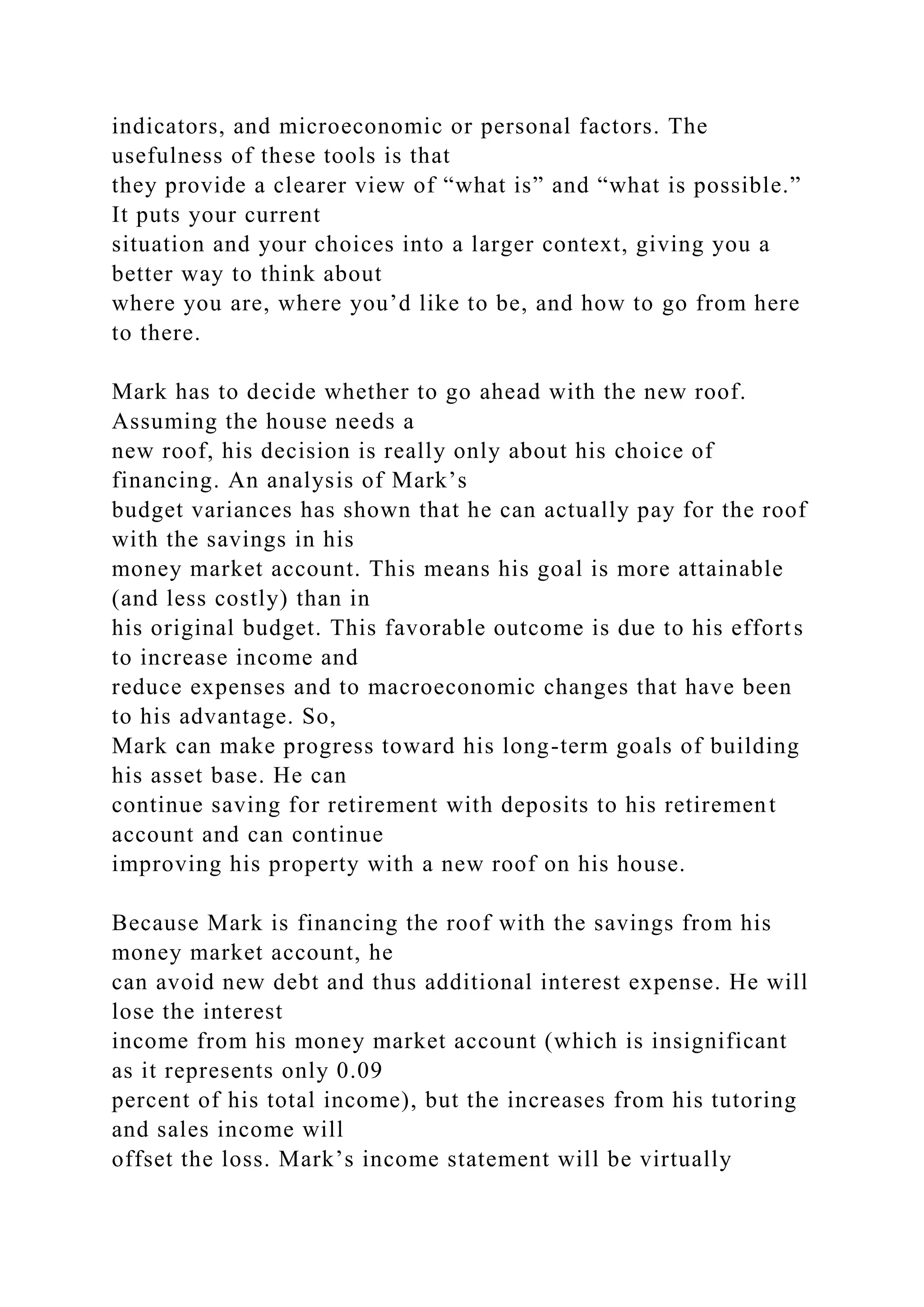 indicators, and microeconomic or personal factors. The
usefulness of these tools is that
they provide a clearer view of “what is” and “what is possible.”
It puts your current
situation and your choices into a larger context, giving you a
better way to think about
where you are, where you’d like to be, and how to go from here
to there.
Mark has to decide whether to go ahead with the new roof.
Assuming the house needs a
new roof, his decision is really only about his choice of
financing. An analysis of Mark’s
budget variances has shown that he can actually pay for the roof
with the savings in his
money market account. This means his goal is more attainable
(and less costly) than in
his original budget. This favorable outcome is due to his efforts
to increase income and
reduce expenses and to macroeconomic changes that have been
to his advantage. So,
Mark can make progress toward his long-term goals of building
his asset base. He can
continue saving for retirement with deposits to his retirement
account and can continue
improving his property with a new roof on his house.
Because Mark is financing the roof with the savings from his
money market account, he
can avoid new debt and thus additional interest expense. He will
lose the interest
income from his money market account (which is insignificant
as it represents only 0.09
percent of his total income), but the increases from his tutoring
and sales income will
offset the loss. Mark’s income statement will be virtually
 
