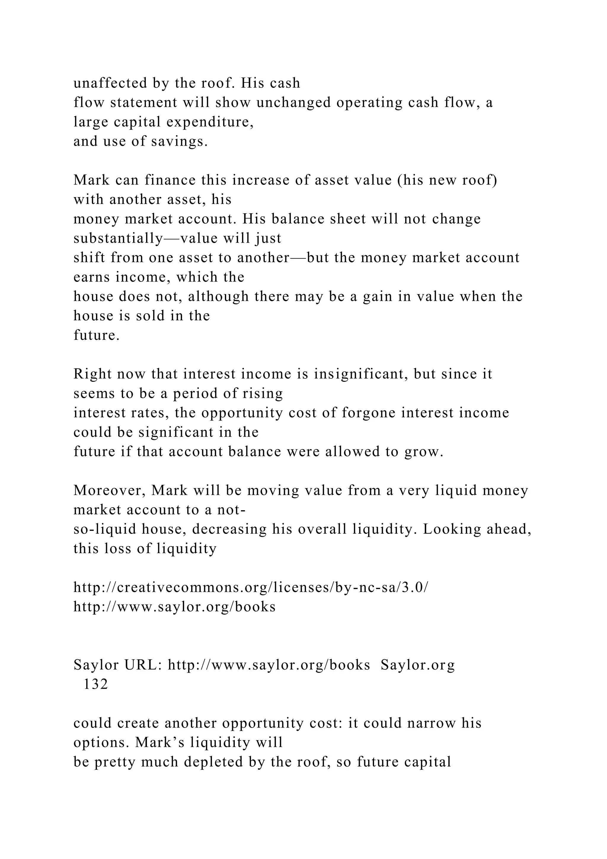 unaffected by the roof. His cash
flow statement will show unchanged operating cash flow, a
large capital expenditure,
and use of savings.
Mark can finance this increase of asset value (his new roof)
with another asset, his
money market account. His balance sheet will not change
substantially—value will just
shift from one asset to another—but the money market account
earns income, which the
house does not, although there may be a gain in value when the
house is sold in the
future.
Right now that interest income is insignificant, but since it
seems to be a period of rising
interest rates, the opportunity cost of forgone interest income
could be significant in the
future if that account balance were allowed to grow.
Moreover, Mark will be moving value from a very liquid money
market account to a not-
so-liquid house, decreasing his overall liquidity. Looking ahead,
this loss of liquidity
http://creativecommons.org/licenses/by-nc-sa/3.0/
http://www.saylor.org/books
Saylor URL: http://www.saylor.org/books Saylor.org
132
could create another opportunity cost: it could narrow his
options. Mark’s liquidity will
be pretty much depleted by the roof, so future capital
 