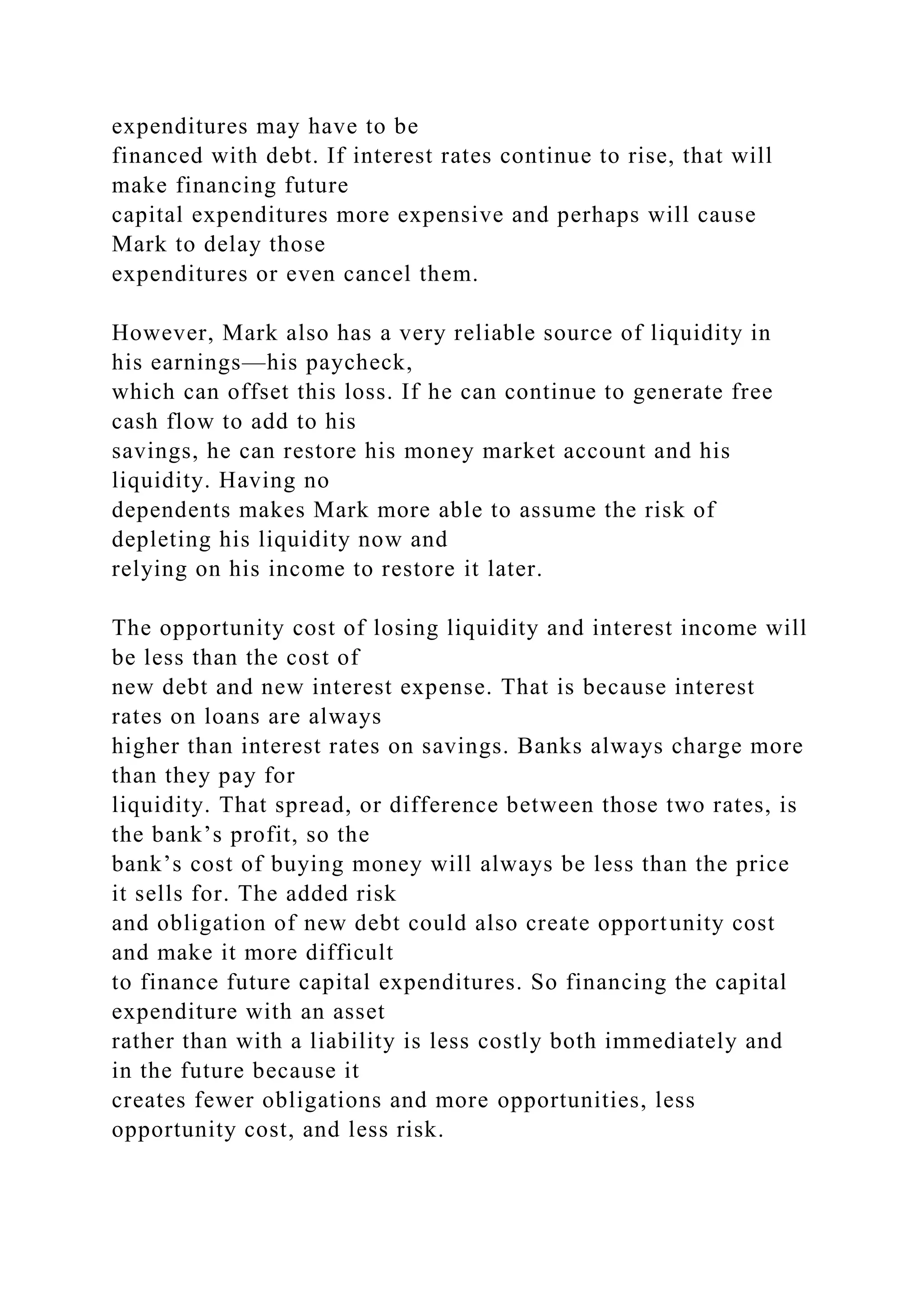 expenditures may have to be
financed with debt. If interest rates continue to rise, that will
make financing future
capital expenditures more expensive and perhaps will cause
Mark to delay those
expenditures or even cancel them.
However, Mark also has a very reliable source of liquidity in
his earnings—his paycheck,
which can offset this loss. If he can continue to generate free
cash flow to add to his
savings, he can restore his money market account and his
liquidity. Having no
dependents makes Mark more able to assume the risk of
depleting his liquidity now and
relying on his income to restore it later.
The opportunity cost of losing liquidity and interest income will
be less than the cost of
new debt and new interest expense. That is because interest
rates on loans are always
higher than interest rates on savings. Banks always charge more
than they pay for
liquidity. That spread, or difference between those two rates, is
the bank’s profit, so the
bank’s cost of buying money will always be less than the price
it sells for. The added risk
and obligation of new debt could also create opportunity cost
and make it more difficult
to finance future capital expenditures. So financing the capital
expenditure with an asset
rather than with a liability is less costly both immediately and
in the future because it
creates fewer obligations and more opportunities, less
opportunity cost, and less risk.
 