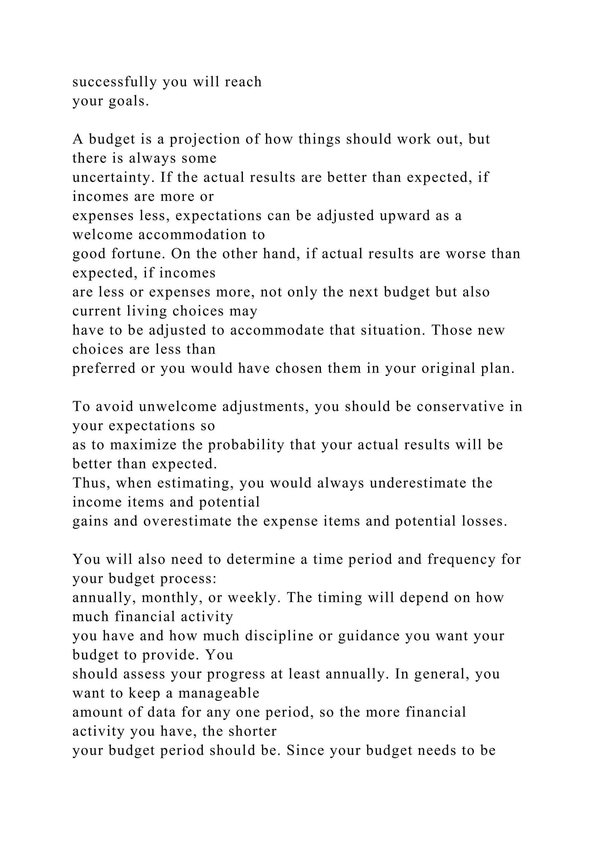 successfully you will reach
your goals.
A budget is a projection of how things should work out, but
there is always some
uncertainty. If the actual results are better than expected, if
incomes are more or
expenses less, expectations can be adjusted upward as a
welcome accommodation to
good fortune. On the other hand, if actual results are worse than
expected, if incomes
are less or expenses more, not only the next budget but also
current living choices may
have to be adjusted to accommodate that situation. Those new
choices are less than
preferred or you would have chosen them in your original plan.
To avoid unwelcome adjustments, you should be conservative in
your expectations so
as to maximize the probability that your actual results will be
better than expected.
Thus, when estimating, you would always underestimate the
income items and potential
gains and overestimate the expense items and potential losses.
You will also need to determine a time period and frequency for
your budget process:
annually, monthly, or weekly. The timing will depend on how
much financial activity
you have and how much discipline or guidance you want your
budget to provide. You
should assess your progress at least annually. In general, you
want to keep a manageable
amount of data for any one period, so the more financial
activity you have, the shorter
your budget period should be. Since your budget needs to be
 