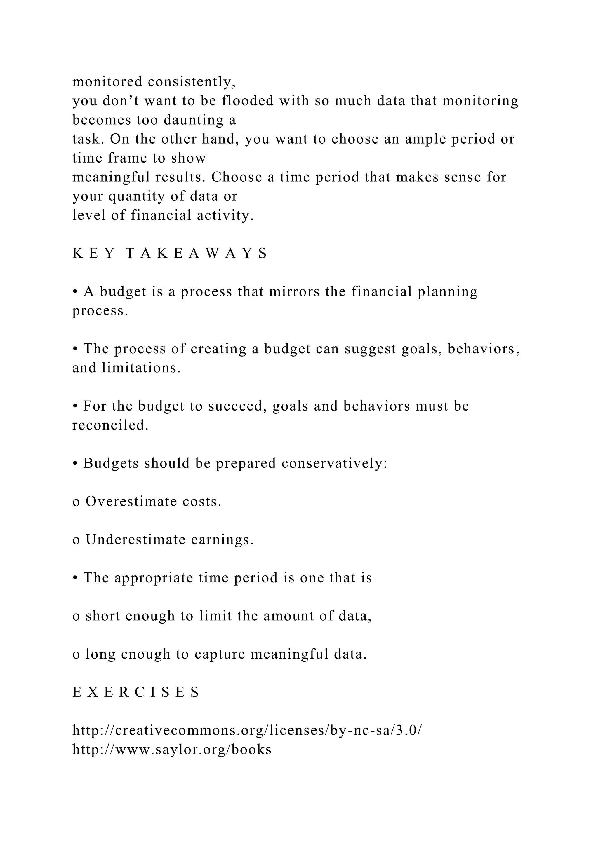 monitored consistently,
you don’t want to be flooded with so much data that monitoring
becomes too daunting a
task. On the other hand, you want to choose an ample period or
time frame to show
meaningful results. Choose a time period that makes sense for
your quantity of data or
level of financial activity.
K E Y T A K E A W A Y S
• A budget is a process that mirrors the financial planning
process.
• The process of creating a budget can suggest goals, behaviors,
and limitations.
• For the budget to succeed, goals and behaviors must be
reconciled.
• Budgets should be prepared conservatively:
o Overestimate costs.
o Underestimate earnings.
• The appropriate time period is one that is
o short enough to limit the amount of data,
o long enough to capture meaningful data.
E X E R C I S E S
http://creativecommons.org/licenses/by-nc-sa/3.0/
http://www.saylor.org/books
 