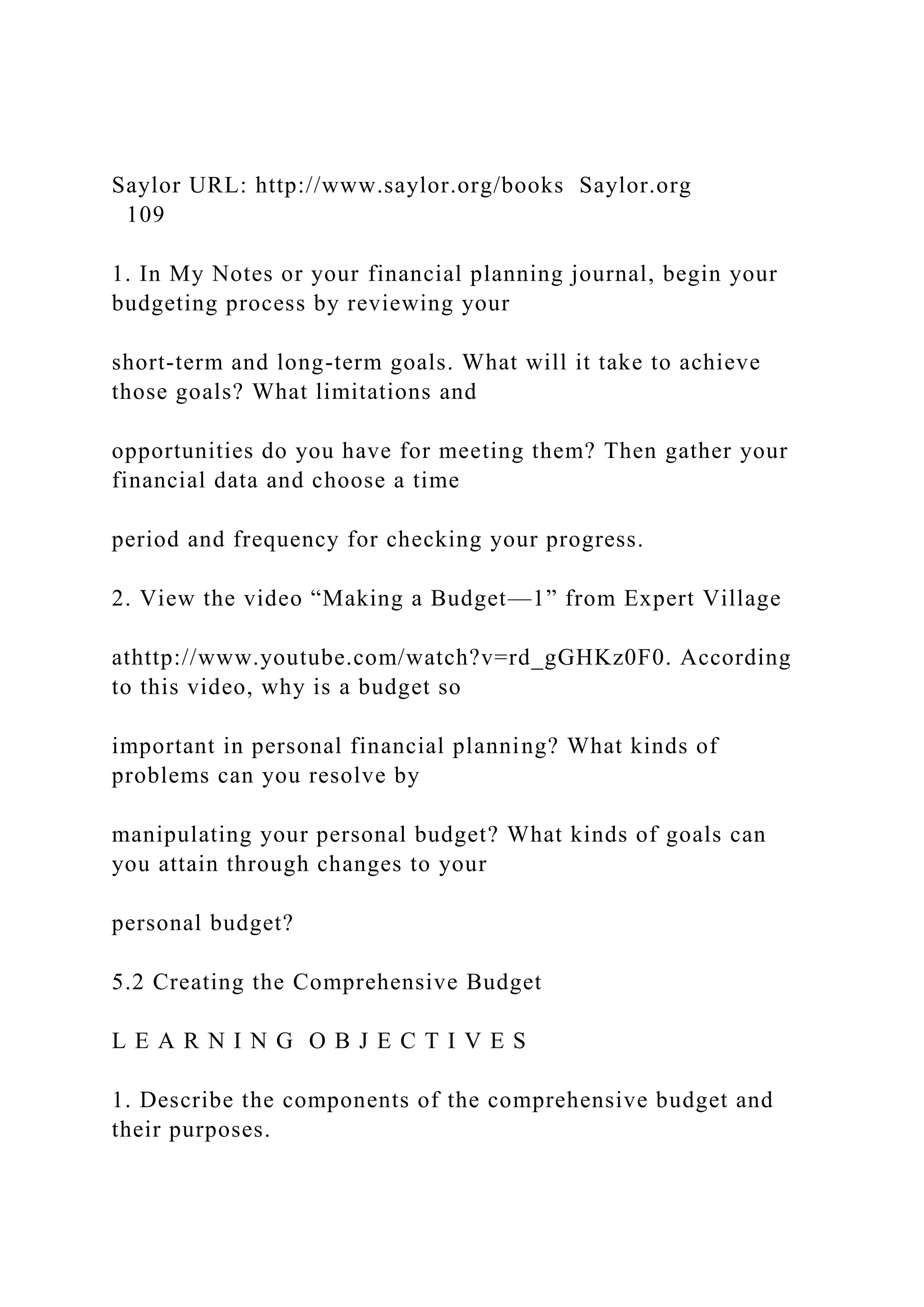 Saylor URL: http://www.saylor.org/books Saylor.org
109
1. In My Notes or your financial planning journal, begin your
budgeting process by reviewing your
short-term and long-term goals. What will it take to achieve
those goals? What limitations and
opportunities do you have for meeting them? Then gather your
financial data and choose a time
period and frequency for checking your progress.
2. View the video “Making a Budget—1” from Expert Village
athttp://www.youtube.com/watch?v=rd_gGHKz0F0. According
to this video, why is a budget so
important in personal financial planning? What kinds of
problems can you resolve by
manipulating your personal budget? What kinds of goals can
you attain through changes to your
personal budget?
5.2 Creating the Comprehensive Budget
L E A R N I N G O B J E C T I V E S
1. Describe the components of the comprehensive budget and
their purposes.
 