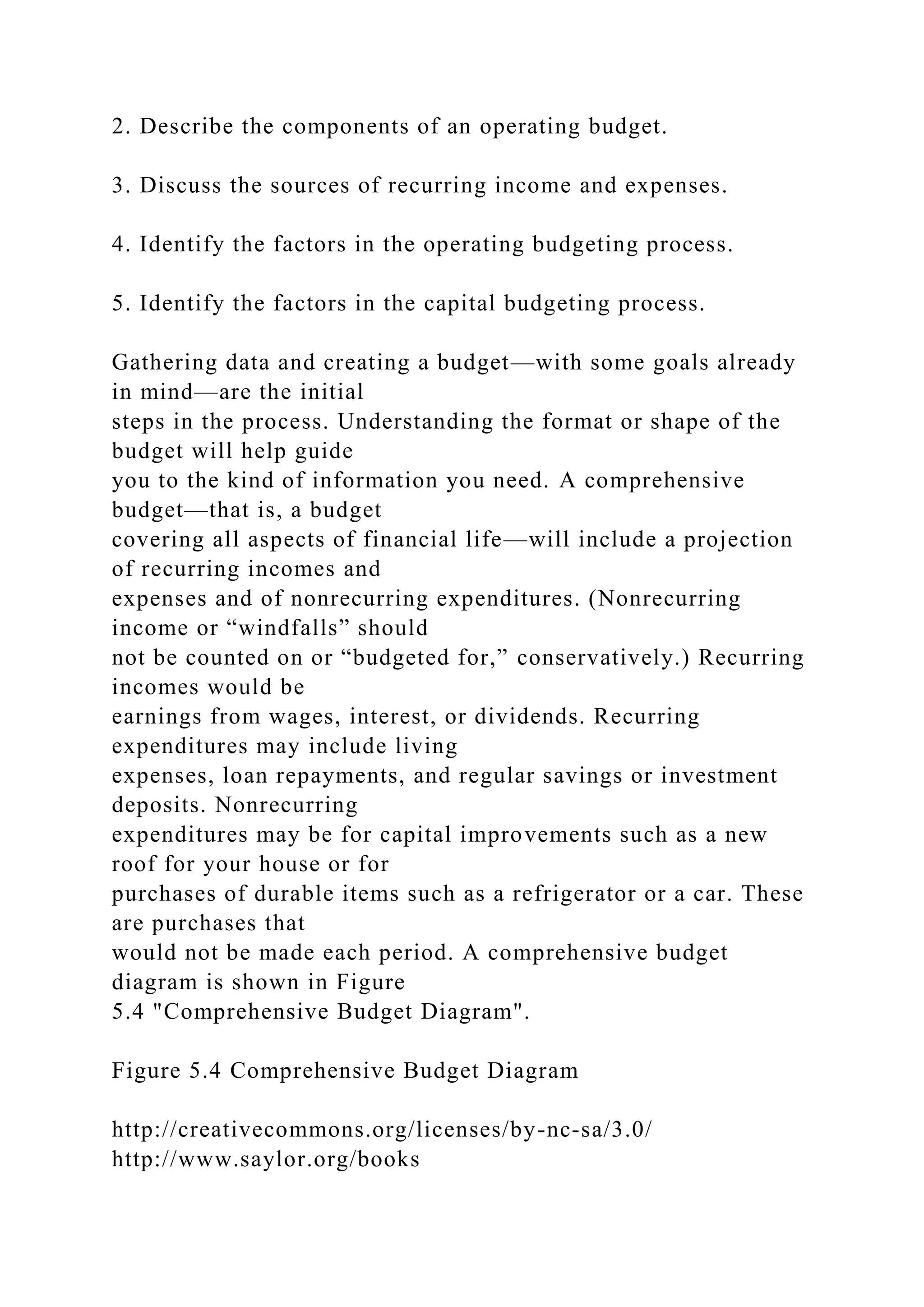2. Describe the components of an operating budget.
3. Discuss the sources of recurring income and expenses.
4. Identify the factors in the operating budgeting process.
5. Identify the factors in the capital budgeting process.
Gathering data and creating a budget—with some goals already
in mind—are the initial
steps in the process. Understanding the format or shape of the
budget will help guide
you to the kind of information you need. A comprehensive
budget—that is, a budget
covering all aspects of financial life—will include a projection
of recurring incomes and
expenses and of nonrecurring expenditures. (Nonrecurring
income or “windfalls” should
not be counted on or “budgeted for,” conservatively.) Recurring
incomes would be
earnings from wages, interest, or dividends. Recurring
expenditures may include living
expenses, loan repayments, and regular savings or investment
deposits. Nonrecurring
expenditures may be for capital improvements such as a new
roof for your house or for
purchases of durable items such as a refrigerator or a car. These
are purchases that
would not be made each period. A comprehensive budget
diagram is shown in Figure
5.4 "Comprehensive Budget Diagram".
Figure 5.4 Comprehensive Budget Diagram
http://creativecommons.org/licenses/by-nc-sa/3.0/
http://www.saylor.org/books
 