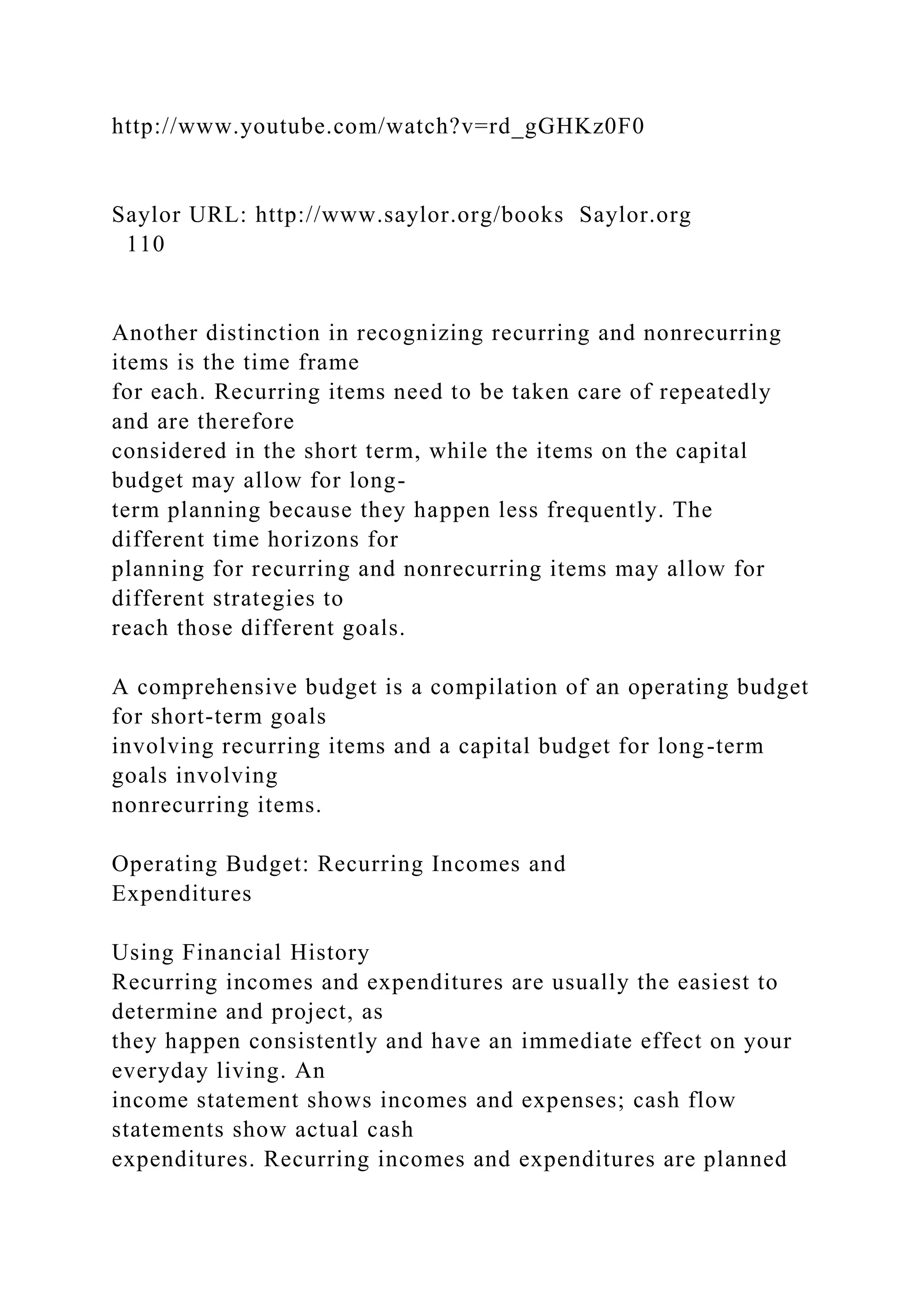 http://www.youtube.com/watch?v=rd_gGHKz0F0
Saylor URL: http://www.saylor.org/books Saylor.org
110
Another distinction in recognizing recurring and nonrecurring
items is the time frame
for each. Recurring items need to be taken care of repeatedly
and are therefore
considered in the short term, while the items on the capital
budget may allow for long-
term planning because they happen less frequently. The
different time horizons for
planning for recurring and nonrecurring items may allow for
different strategies to
reach those different goals.
A comprehensive budget is a compilation of an operating budget
for short-term goals
involving recurring items and a capital budget for long-term
goals involving
nonrecurring items.
Operating Budget: Recurring Incomes and
Expenditures
Using Financial History
Recurring incomes and expenditures are usually the easiest to
determine and project, as
they happen consistently and have an immediate effect on your
everyday living. An
income statement shows incomes and expenses; cash flow
statements show actual cash
expenditures. Recurring incomes and expenditures are planned
 