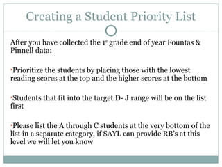 Creating a Student Priority List 
After you have collected the 1st grade end of year Fountas & 
Pinnell data: 
•Prioritize the students by placing those with the lowest 
reading scores at the top and the higher scores at the bottom 
•Students that fit into the target D- J range will be on the list 
first 
•Please list the A through C students at the very bottom of the 
list in a separate category, if SAYL can provide RB’s at this 
level we will let you know 
 