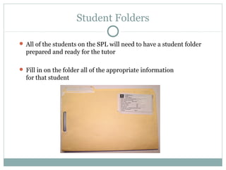 Student Folders 
 All of the students on the SPL will need to have a student folder 
prepared and ready for the tutor 
 Fill in on the folder all of the appropriate information 
for that student 
 