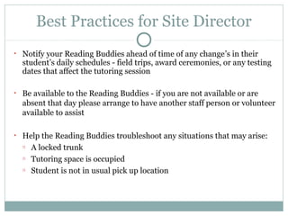 Best Practices for Site Director 
• Notify your Reading Buddies ahead of time of any change’s in their 
student’s daily schedules - field trips, award ceremonies, or any testing 
dates that affect the tutoring session 
• Be available to the Reading Buddies - if you are not available or are 
absent that day please arrange to have another staff person or volunteer 
available to assist 
• Help the Reading Buddies troubleshoot any situations that may arise: 
o A locked trunk 
o Tutoring space is occupied 
o Student is not in usual pick up location 
 