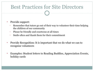 Best Practices for Site Directors 
• Provide support: 
o Remember that tutors go out of their way to volunteer their time helping 
the children of our community 
o Please be friendly and courteous at all times 
o Smile often and thank them for their commitment 
• Provide Recognition: It is important that we do what we can to 
recognize volunteers 
• Examples: Student letters to Reading Buddies, Appreciation Events, 
holiday cards 
 