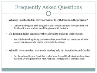 Frequently Asked Questions 
• What do I do if a student moves or wishes to withdraw from the program? 
o Contact the Program Staff assigned to your school and from there you both will 
decide which new student should be placed with the tutor 
• If a Reading Buddy cancels are they allowed to make up their session? 
o Yes – If the Reading Buddy contacts us first, we will ask you to discuss with the 
teachers an appropriate time to reschedule the session 
• What if I have a student who needs reading help but is not in Second Grade? 
o Our focus is on Second Grade but if all of your Second Grade students have been 
matched, we will place tutors with First and Third graders if there is a need 
 