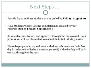 Next Steps …? 
• Provide days and times students can be pulled by Friday, August 29 
• Have Student Priority Listings completed and emailed to your 
Program Staff by Friday, September 6 
• As volunteers are trained and approved through the background check 
process, we will start to contact you about their first tutoring session 
• Please be prepared to try and meet with these volunteers on their first 
day in order to familiarize them (and yourself) with who they will be in 
contact throughout the year 
 