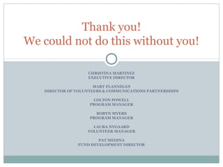 Thank you! 
We could not do this without you! 
CHRISTINA MARTINEZ 
EXECUTIVE DIRECTOR 
MARY FLANNIGAN 
DIRECTOR OF VOLUNTEERS & COMMUNICATIONS PARTNERSHIPS 
COLTON POWELL 
PROGRAM MANAGER 
ROBYN MYERS 
PROGRAM MANAGER 
LAURA NYGAARD 
VOLUNTEER MANAGER 
PAT MEDINA 
FUND DEVELOPMENT DIRECTOR 
