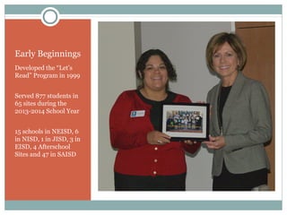 Early Beginnings 
Developed the “Let’s 
Read” Program in 1999 
Served 877 students in 
65 sites during the 
2013-2014 School Year 
15 schools in NEISD, 6 
in NISD, 1 in JISD, 3 in 
EISD, 4 Afterschool 
Sites and 47 in SAISD 
 