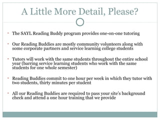 A Little More Detail, Please? 
• The SAYL Reading Buddy program provides one-on-one tutoring 
• Our Reading Buddies are mostly community volunteers along with 
some corporate partners and service learning college students 
• Tutors will work with the same students throughout the entire school 
year (barring service learning students who work with the same 
students for one whole semester) 
• Reading Buddies commit to one hour per week in which they tutor with 
two students, thirty minutes per student 
• All our Reading Buddies are required to pass your site’s background 
check and attend a one hour training that we provide 
 