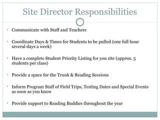 Site Director Responsibilities 
• Communicate with Staff and Teachers 
• Coordinate Days & Times for Students to be pulled (one full hour 
several days a week) 
• Have a complete Student Priority Listing for you site (approx. 5 
students per class) 
• Provide a space for the Trunk & Reading Sessions 
• Inform Program Staff of Field Trips, Testing Dates and Special Events 
as soon as you know 
• Provide support to Reading Buddies throughout the year 
 
