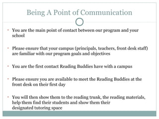 Being A Point of Communication 
• You are the main point of contact between our program and your 
school 
• Please ensure that your campus (principals, teachers, front desk staff) 
are familiar with our program goals and objectives 
• You are the first contact Reading Buddies have with a campus 
• Please ensure you are available to meet the Reading Buddies at the 
front desk on their first day 
• You will then show them to the reading trunk, the reading materials, 
help them find their students and show them their 
designated tutoring space 
 