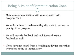 Being A Point of Communication Cont. 
• Maintain communication with your school’s SAYL 
Program Staff 
• We will continue to make monthly site visits to ensure the 
quality of the program 
• We will provide feedback and look forward to your 
feedback as well 
• If you have not heard from a Reading Buddy for more than 
two weeks notify us immediately 
 