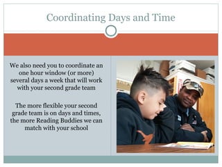 Coordinating Days and Time 
We also need you to coordinate an 
one hour window (or more) 
several days a week that will work 
with your second grade team 
The more flexible your second 
grade team is on days and times, 
the more Reading Buddies we can 
match with your school 
 