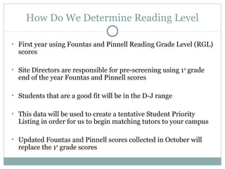 How Do We Determine Reading Level 
• First year using Fountas and Pinnell Reading Grade Level (RGL) 
scores 
• Site Directors are responsible for pre-screening using 1st grade 
end of the year Fountas and Pinnell scores 
• Students that are a good fit will be in the D-J range 
• This data will be used to create a tentative Student Priority 
Listing in order for us to begin matching tutors to your campus 
• Updated Fountas and Pinnell scores collected in October will 
replace the 1st grade scores 
 