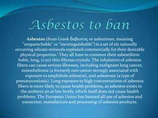 Asbestos to ban Asbestos (from Greek ἄσβεστος or asbestinon, meaning "unquenchable" or "inextinguishable")is a set of six naturally occurring silicate minerals exploited commercially for their desirable physical properties.] They all have in common their asbestiform habit, long, (1:20) thin fibrous crystals. The inhalation of asbestos fiberscan cause serious illnesses, including malignant lung cancer, mesothelioma(a formerly rare cancerstrongly associated with exposure to amphibole asbestos), and asbestosis (a type of pneumoconiosis). Long exposure to high concentrations of asbestos fibers is more likely to cause health problems, as asbestos exists in the ambient air at low levels, which itself does not cause health problems. The European Union has banned all use of asbestos and extraction, manufacture and processing of asbestos products. 