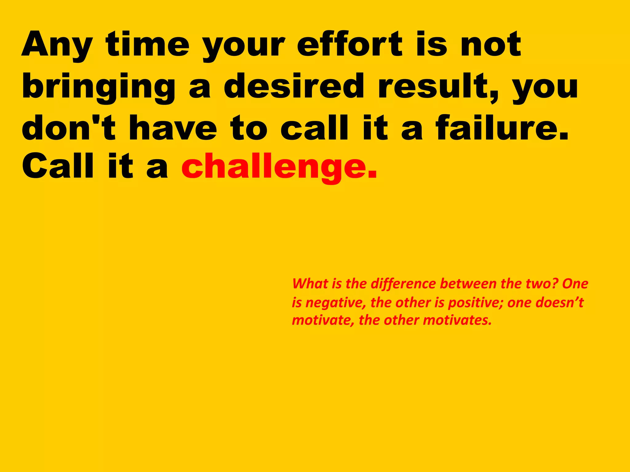 Any time your effort is not
bringing a desired result, you
don't have to call it a failure.
Call it a challenge.
What is the difference between the two? One
is negative, the other is positive; one doesn’t
motivate, the other motivates.
 