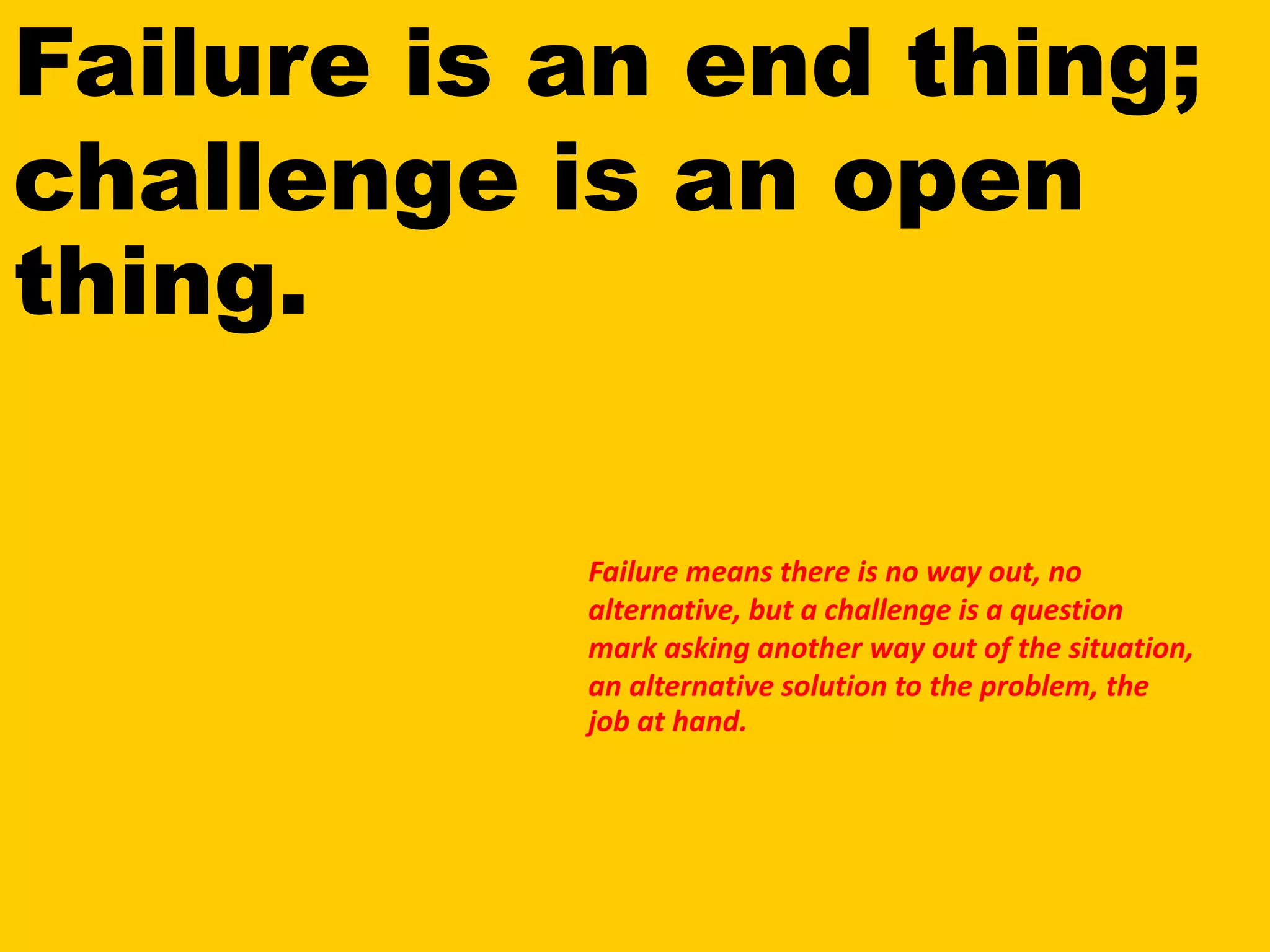 Failure is an end thing;
challenge is an open
thing.
Failure means there is no way out, no
alternative, but a challenge is a question
mark asking another way out of the situation,
an alternative solution to the problem, the
job at hand.
 