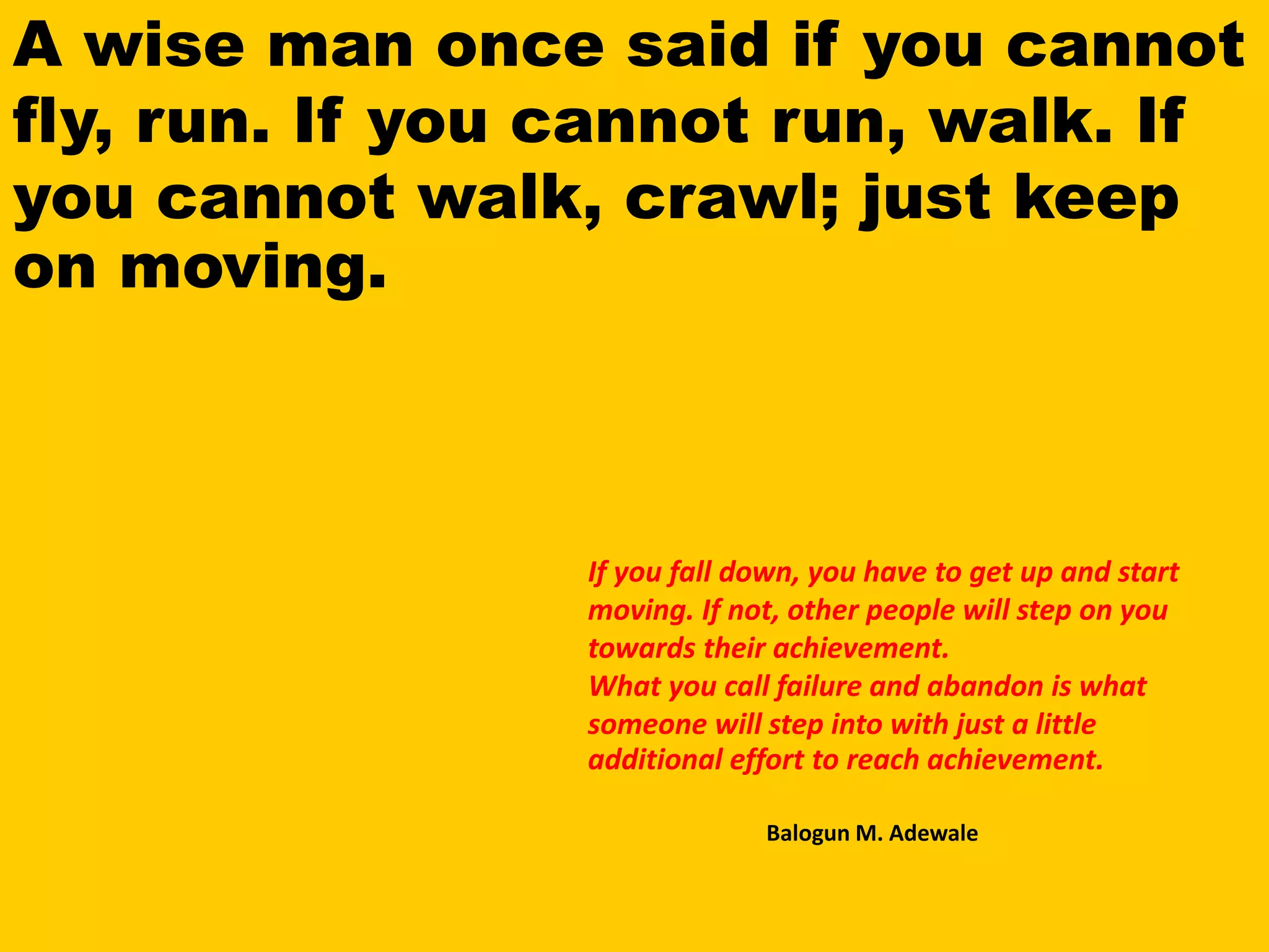 A wise man once said if you cannot
fly, run. If you cannot run, walk. If
you cannot walk, crawl; just keep
on moving.
If you fall down, you have to get up and start
moving. If not, other people will step on you
towards their achievement.
What you call failure and abandon is what
someone will step into with just a little
additional effort to reach achievement.
Balogun M. Adewale
 