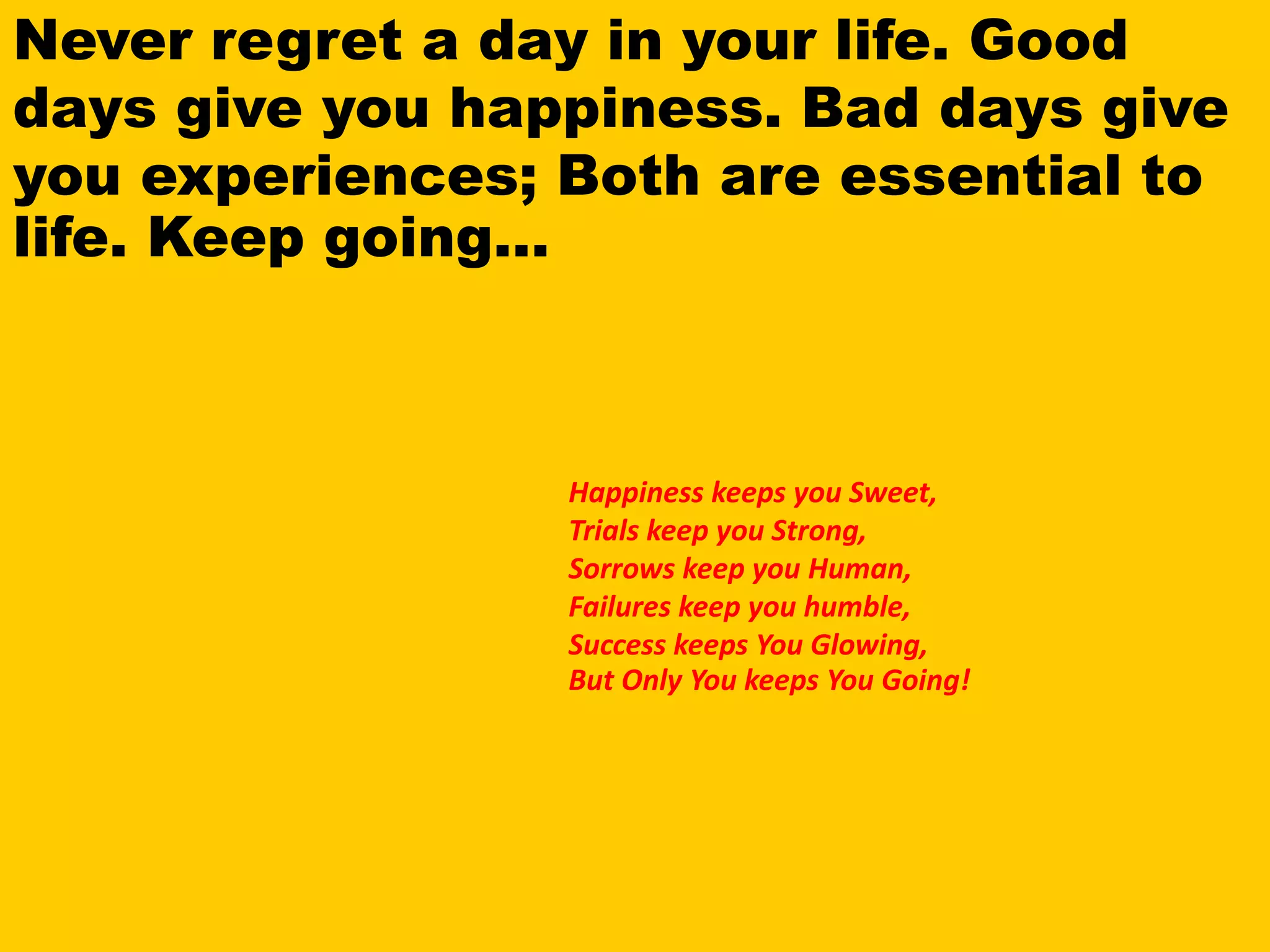Never regret a day in your life. Good
days give you happiness. Bad days give
you experiences; Both are essential to
life. Keep going...
Happiness keeps you Sweet,
Trials keep you Strong,
Sorrows keep you Human,
Failures keep you humble,
Success keeps You Glowing,
But Only You keeps You Going!
 