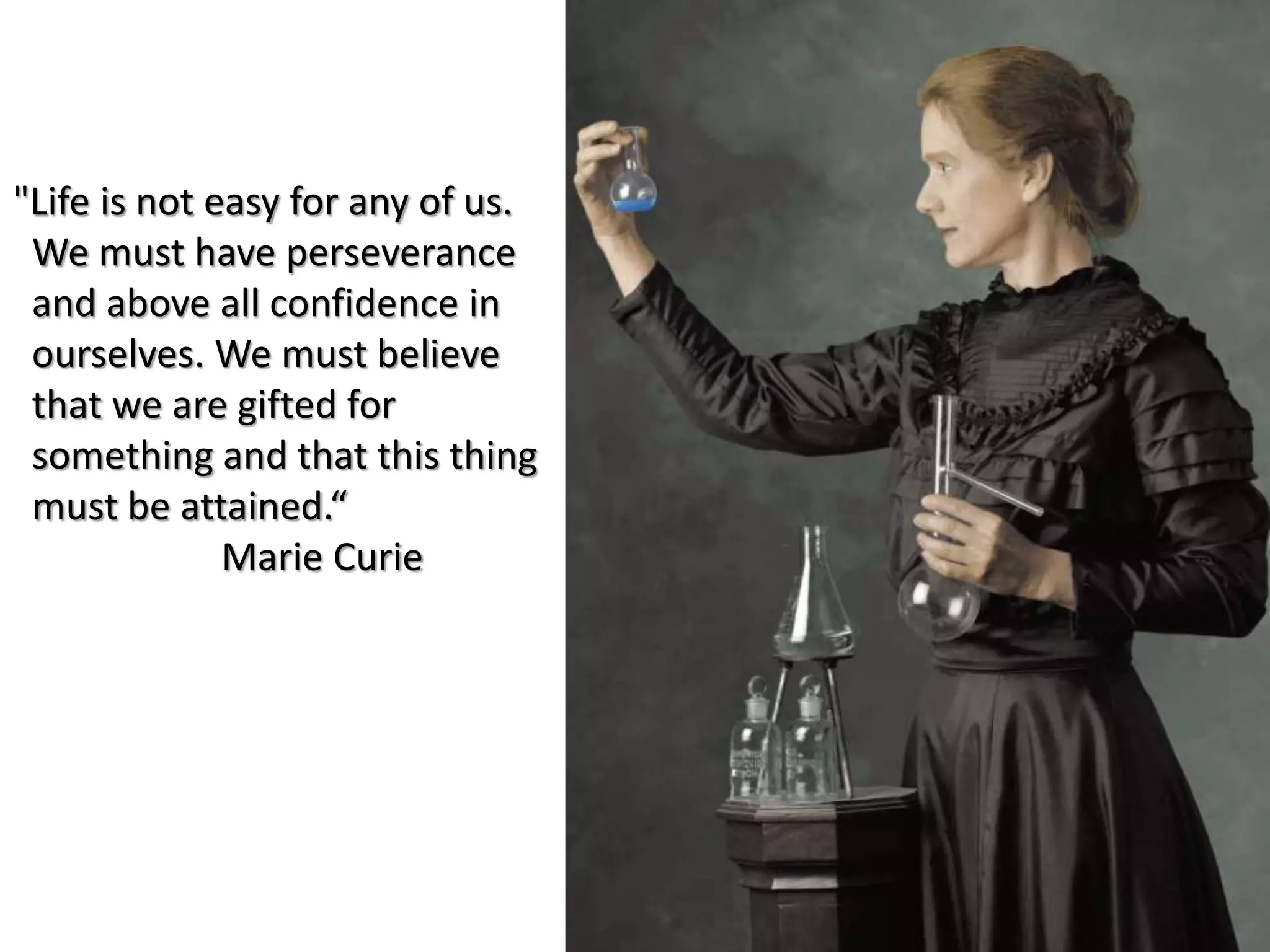"Life is not easy for any of us.
We must have perseverance
and above all confidence in
ourselves. We must believe
that we are gifted for
something and that this thing
must be attained.“
Marie Curie
 