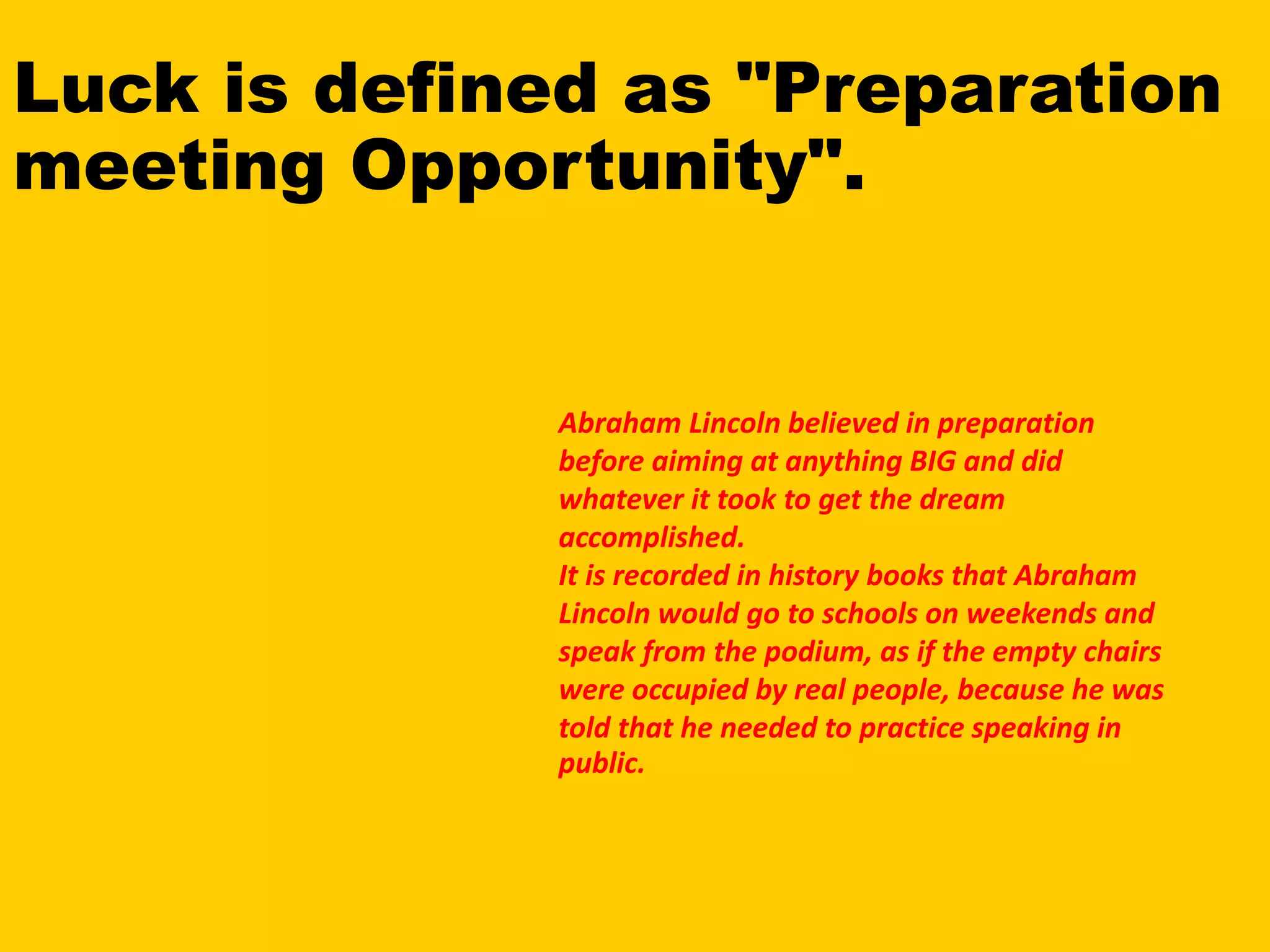 Luck is defined as "Preparation
meeting Opportunity".
Abraham Lincoln believed in preparation
before aiming at anything BIG and did
whatever it took to get the dream
accomplished.
It is recorded in history books that Abraham
Lincoln would go to schools on weekends and
speak from the podium, as if the empty chairs
were occupied by real people, because he was
told that he needed to practice speaking in
public.
 