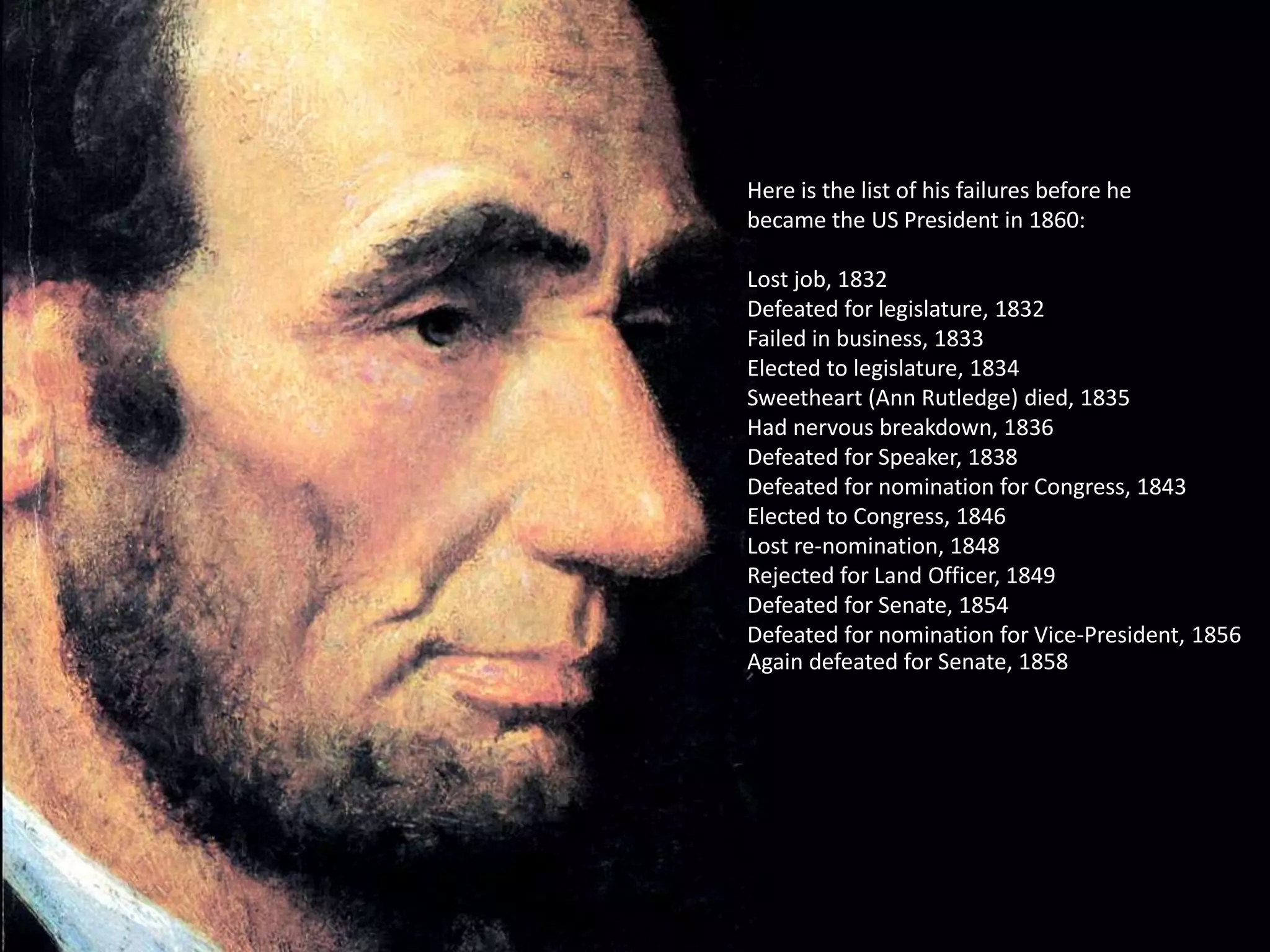Here is the list of his failures before he
became the US President in 1860:
Lost job, 1832
Defeated for legislature, 1832
Failed in business, 1833
Elected to legislature, 1834
Sweetheart (Ann Rutledge) died, 1835
Had nervous breakdown, 1836
Defeated for Speaker, 1838
Defeated for nomination for Congress, 1843
Elected to Congress, 1846
Lost re-nomination, 1848
Rejected for Land Officer, 1849
Defeated for Senate, 1854
Defeated for nomination for Vice-President, 1856
Again defeated for Senate, 1858
 