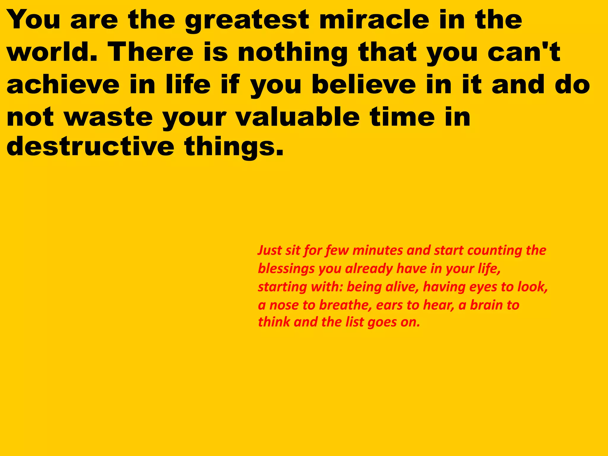 You are the greatest miracle in the
world. There is nothing that you can't
achieve in life if you believe in it and do
not waste your valuable time in
destructive things.
Just sit for few minutes and start counting the
blessings you already have in your life,
starting with: being alive, having eyes to look,
a nose to breathe, ears to hear, a brain to
think and the list goes on.
 