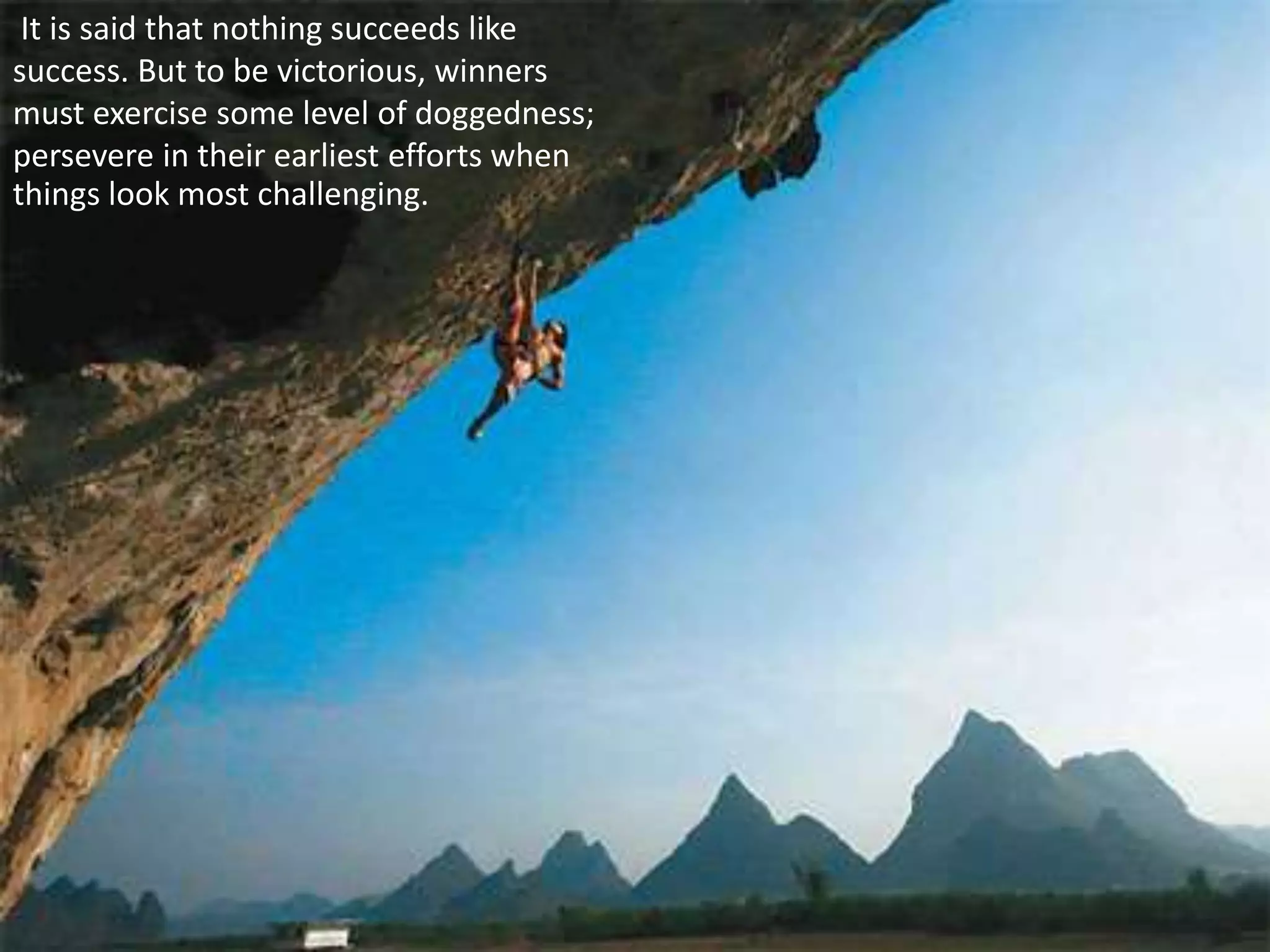 It is said that nothing succeeds like
success. But to be victorious, winners
must exercise some level of doggedness;
persevere in their earliest efforts when
things look most challenging.
 