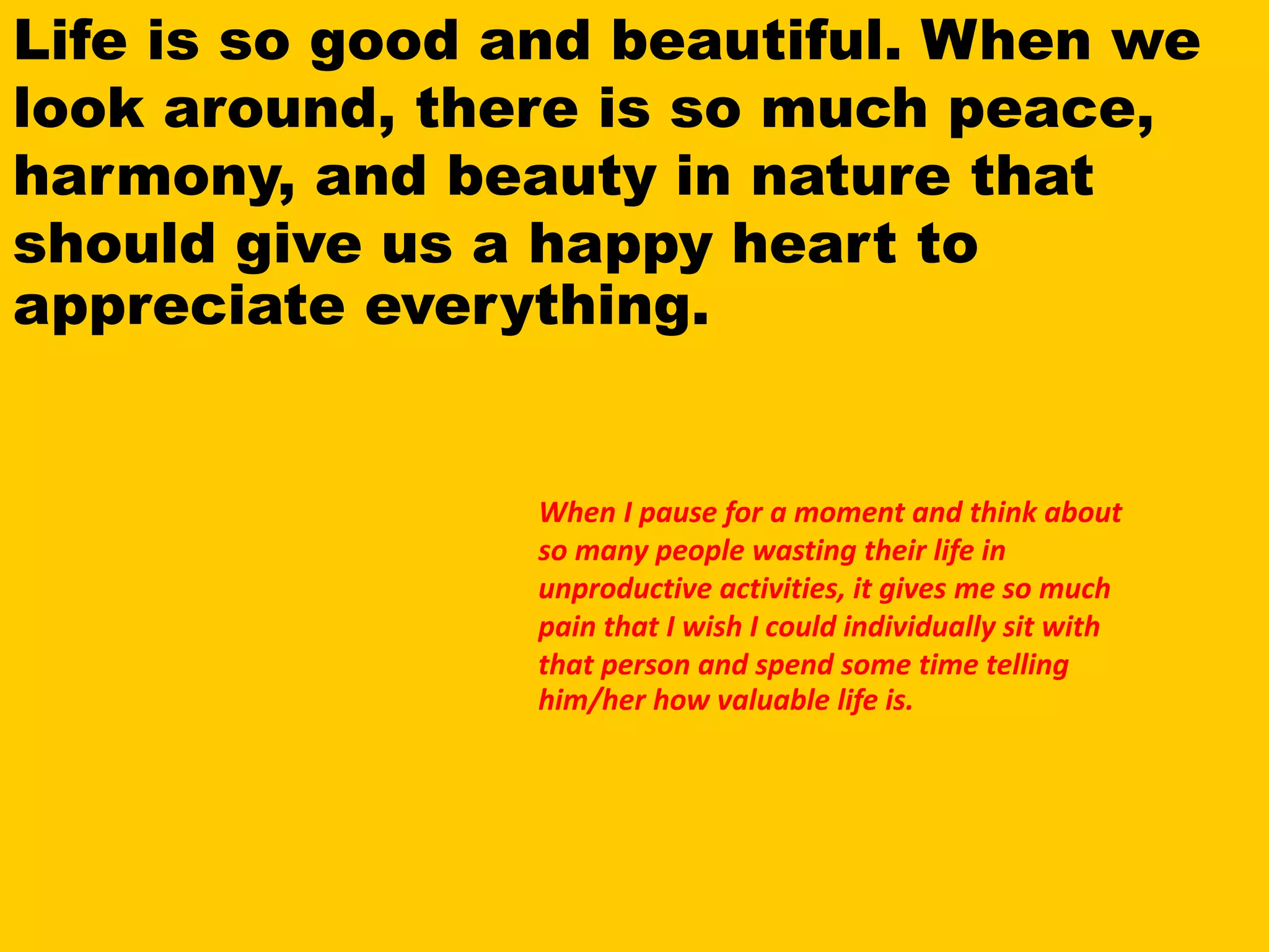 Life is so good and beautiful. When we
look around, there is so much peace,
harmony, and beauty in nature that
should give us a happy heart to
appreciate everything.
When I pause for a moment and think about
so many people wasting their life in
unproductive activities, it gives me so much
pain that I wish I could individually sit with
that person and spend some time telling
him/her how valuable life is.
 