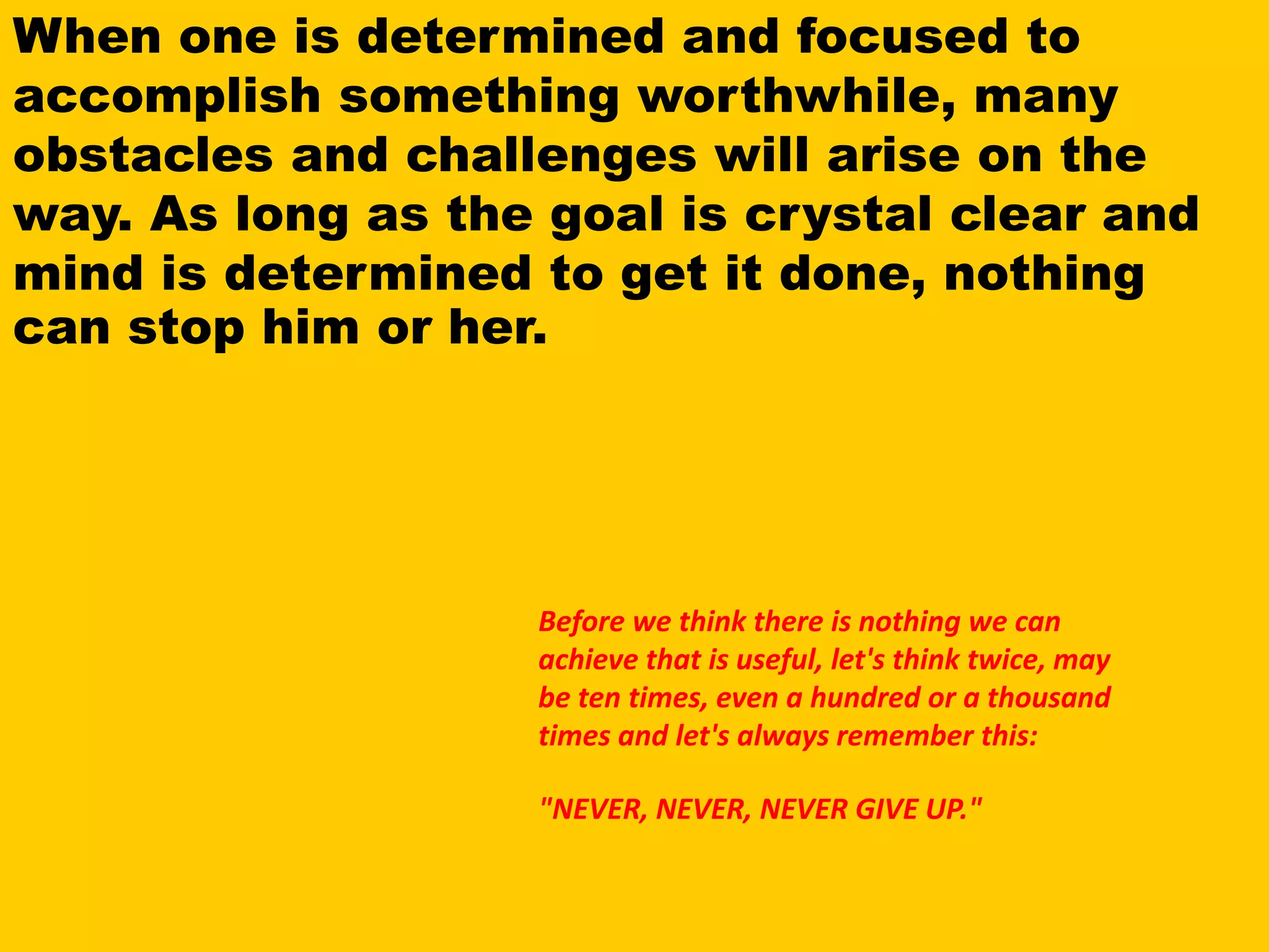 Before we think there is nothing we can
achieve that is useful, let's think twice, may
be ten times, even a hundred or a thousand
times and let's always remember this:
"NEVER, NEVER, NEVER GIVE UP."
When one is determined and focused to
accomplish something worthwhile, many
obstacles and challenges will arise on the
way. As long as the goal is crystal clear and
mind is determined to get it done, nothing
can stop him or her.
 
