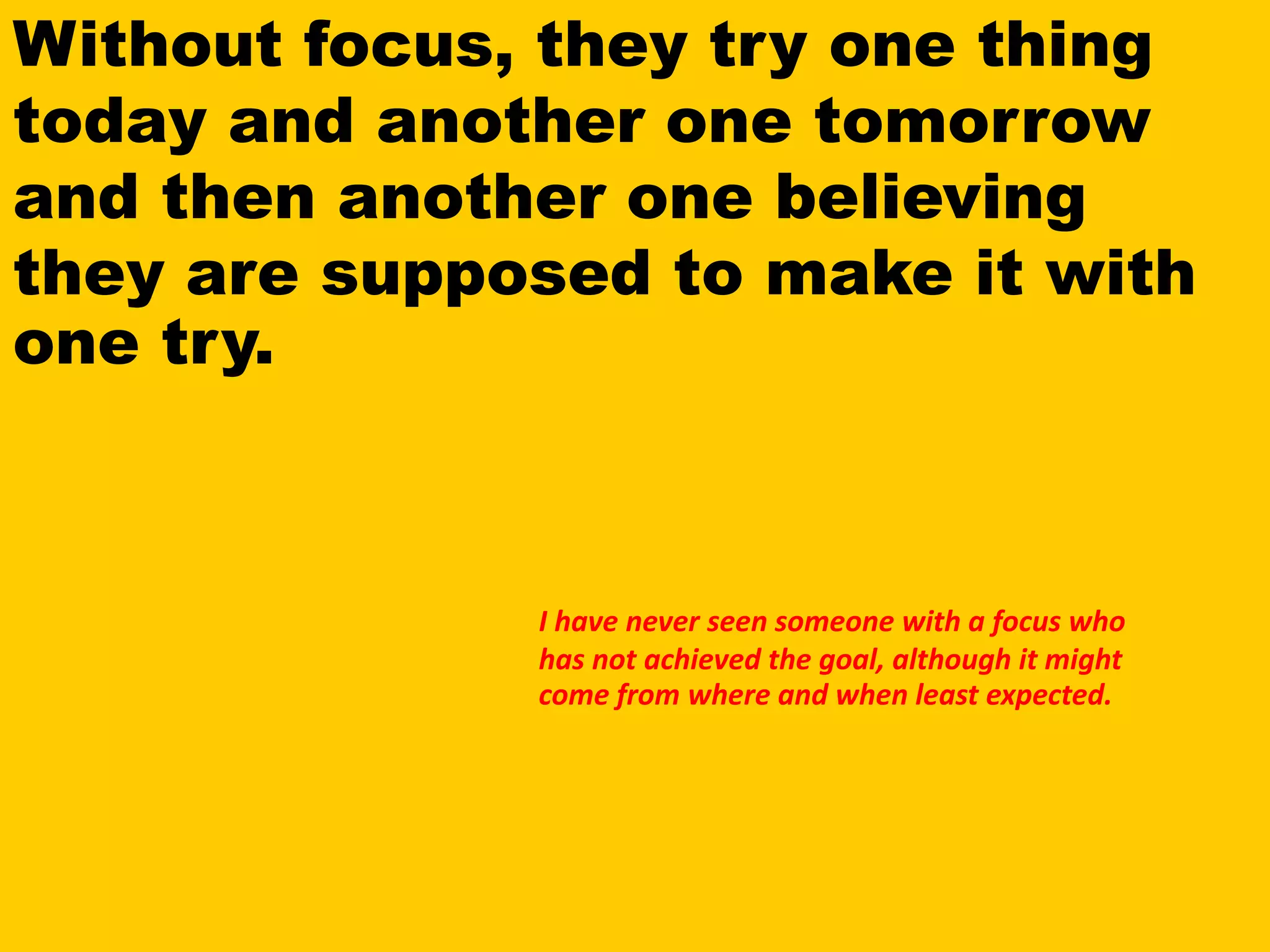 Without focus, they try one thing
today and another one tomorrow
and then another one believing
they are supposed to make it with
one try.
I have never seen someone with a focus who
has not achieved the goal, although it might
come from where and when least expected.
 