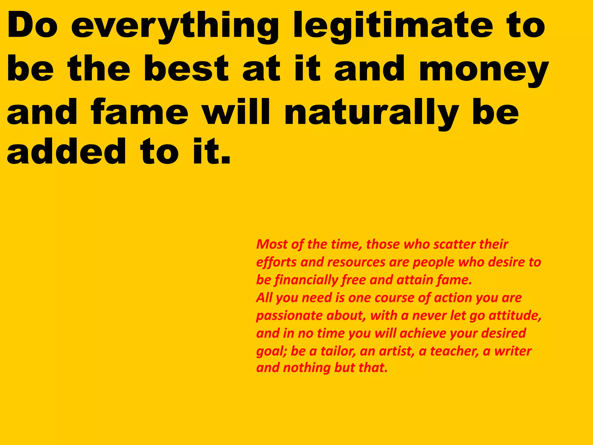 Do everything legitimate to
be the best at it and money
and fame will naturally be
added to it.
Most of the time, those who scatter their
efforts and resources are people who desire to
be financially free and attain fame.
All you need is one course of action you are
passionate about, with a never let go attitude,
and in no time you will achieve your desired
goal; be a tailor, an artist, a teacher, a writer
and nothing but that.
 
