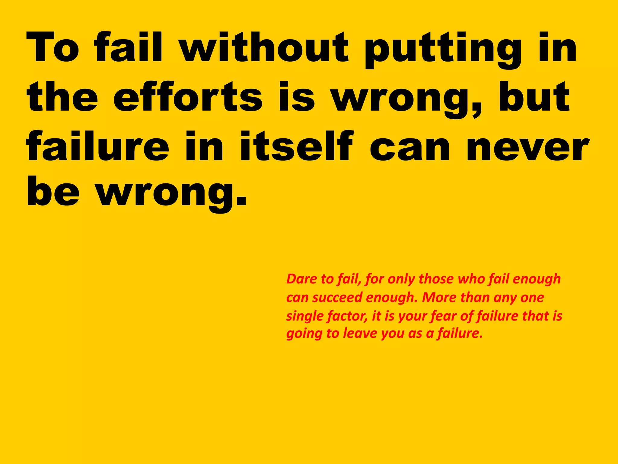 To fail without putting in
the efforts is wrong, but
failure in itself can never
be wrong.
Dare to fail, for only those who fail enough
can succeed enough. More than any one
single factor, it is your fear of failure that is
going to leave you as a failure.
 