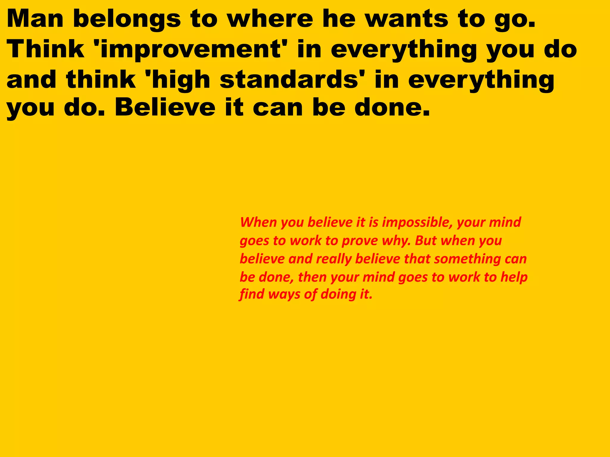 Man belongs to where he wants to go.
Think 'improvement' in everything you do
and think 'high standards' in everything
you do. Believe it can be done.
When you believe it is impossible, your mind
goes to work to prove why. But when you
believe and really believe that something can
be done, then your mind goes to work to help
find ways of doing it.
 