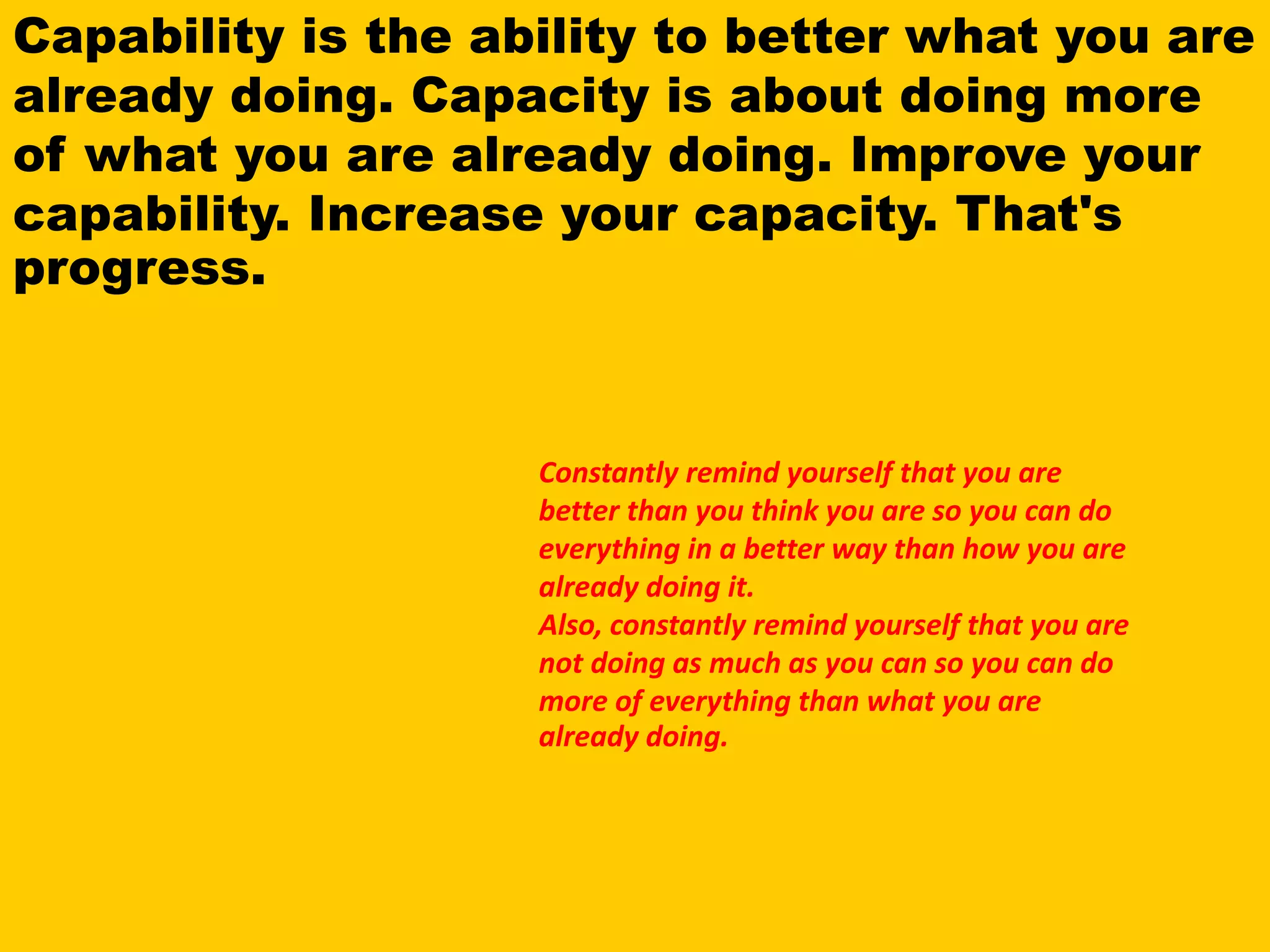 Capability is the ability to better what you are
already doing. Capacity is about doing more
of what you are already doing. Improve your
capability. Increase your capacity. That's
progress.
Constantly remind yourself that you are
better than you think you are so you can do
everything in a better way than how you are
already doing it.
Also, constantly remind yourself that you are
not doing as much as you can so you can do
more of everything than what you are
already doing.
 