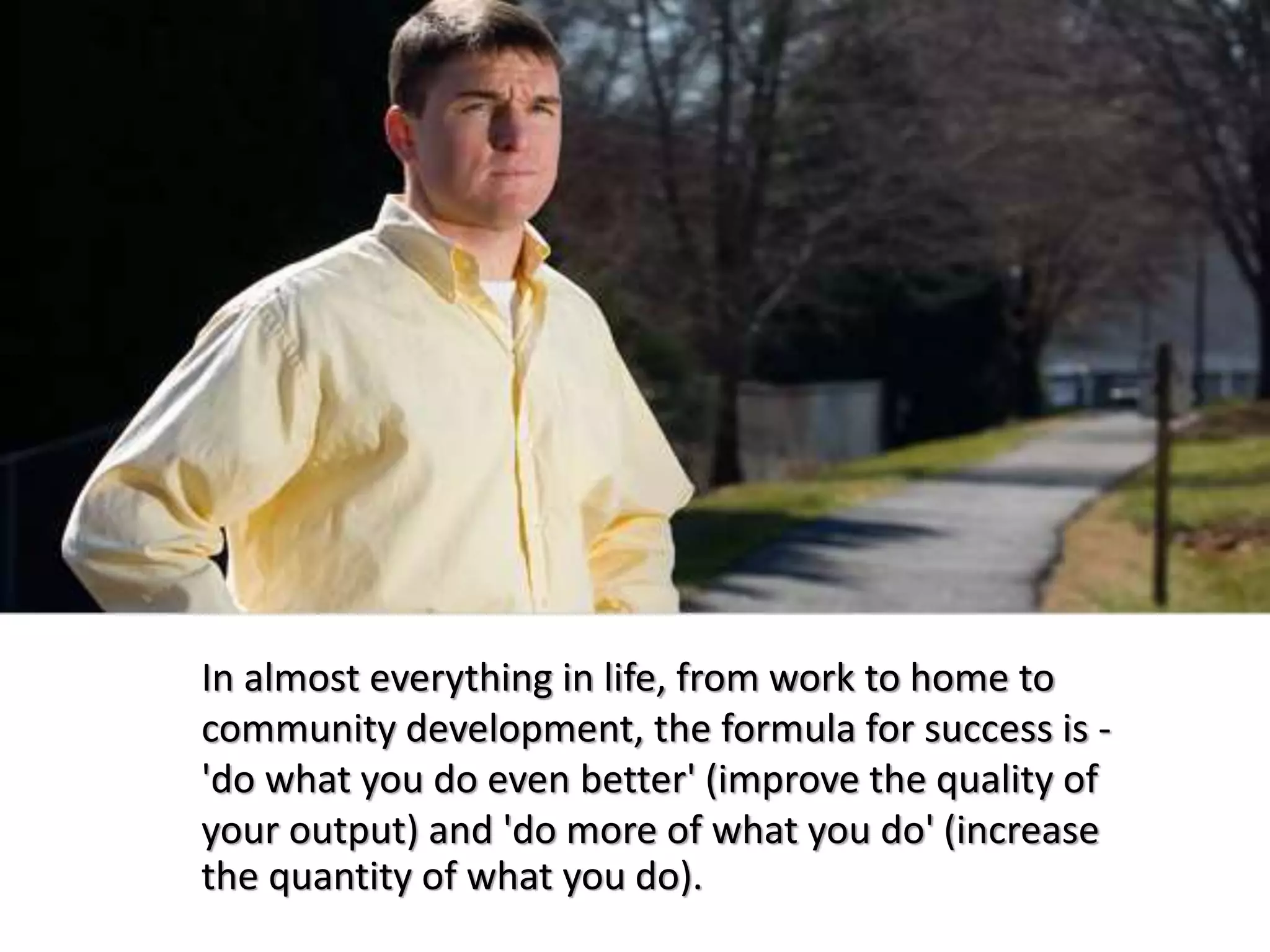 In almost everything in life, from work to home to
community development, the formula for success is -
'do what you do even better' (improve the quality of
your output) and 'do more of what you do' (increase
the quantity of what you do).
 