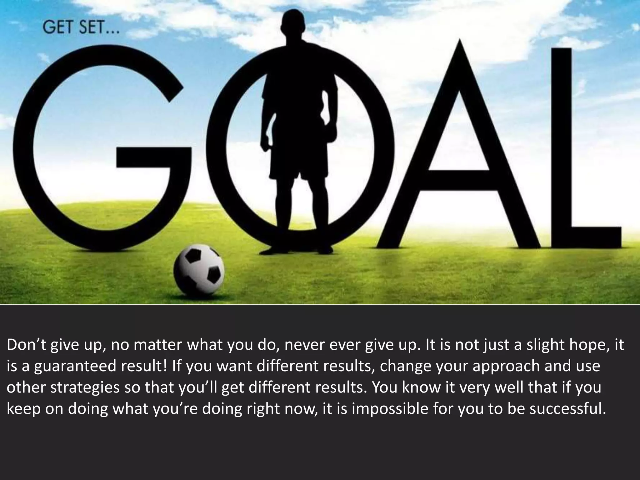 Don’t give up, no matter what you do, never ever give up. It is not just a slight hope, it
is a guaranteed result! If you want different results, change your approach and use
other strategies so that you’ll get different results. You know it very well that if you
keep on doing what you’re doing right now, it is impossible for you to be successful.
 