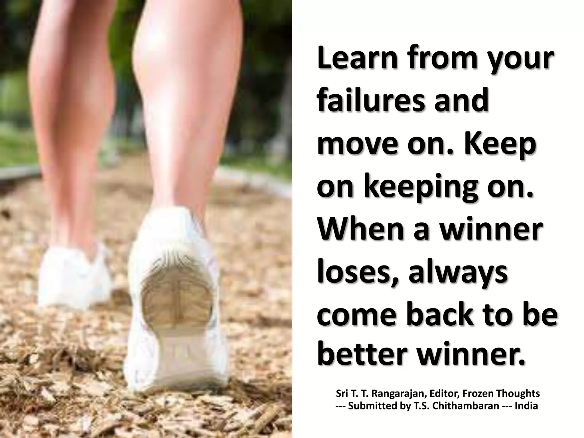 Learn from your
failures and
move on. Keep
on keeping on.
When a winner
loses, always
come back to be
better winner.
Sri T. T. Rangarajan, Editor, Frozen Thoughts
--- Submitted by T.S. Chithambaran --- India
 