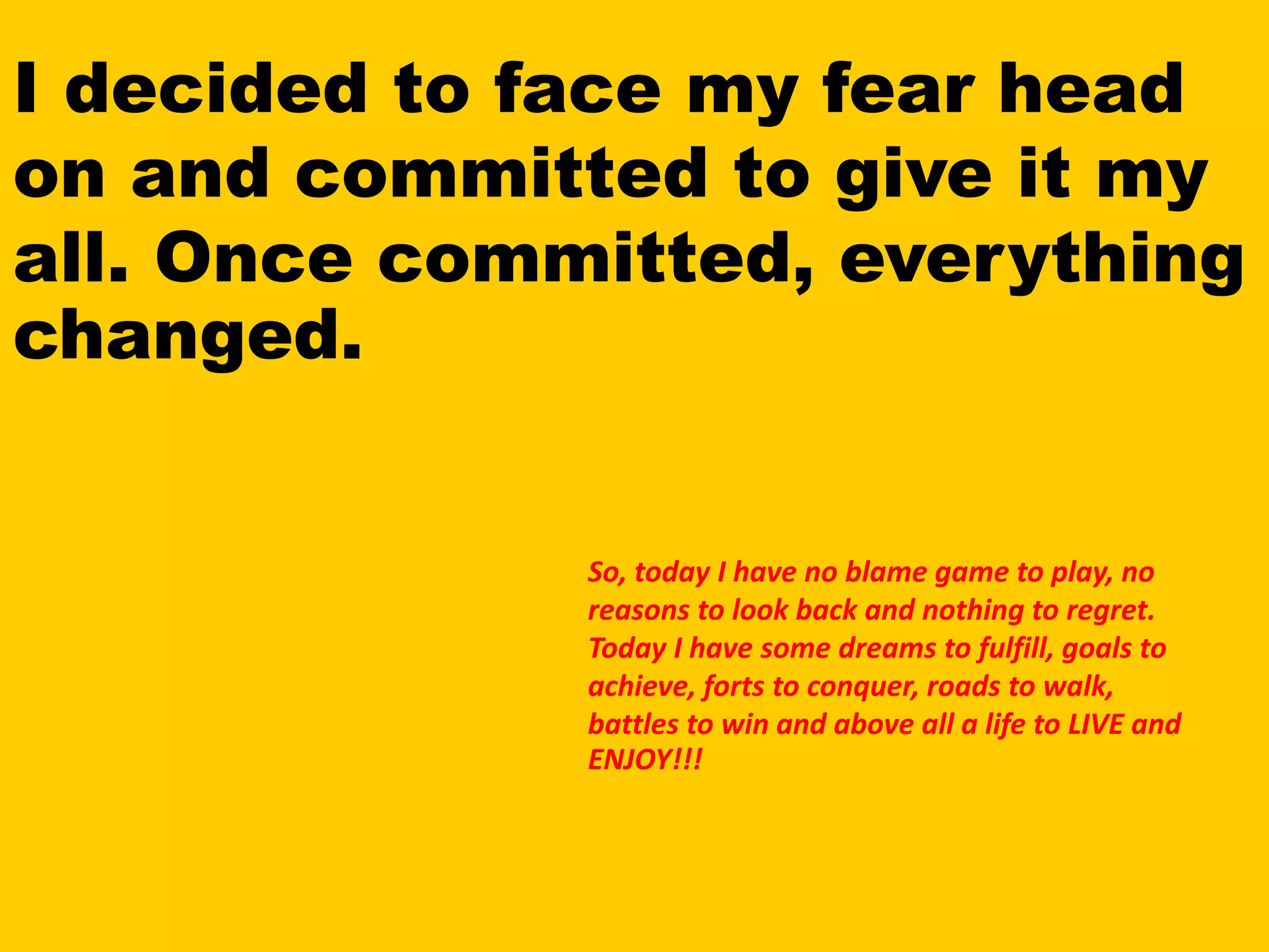 I decided to face my fear head
on and committed to give it my
all. Once committed, everything
changed.
So, today I have no blame game to play, no
reasons to look back and nothing to regret.
Today I have some dreams to fulfill, goals to
achieve, forts to conquer, roads to walk,
battles to win and above all a life to LIVE and
ENJOY!!!
 