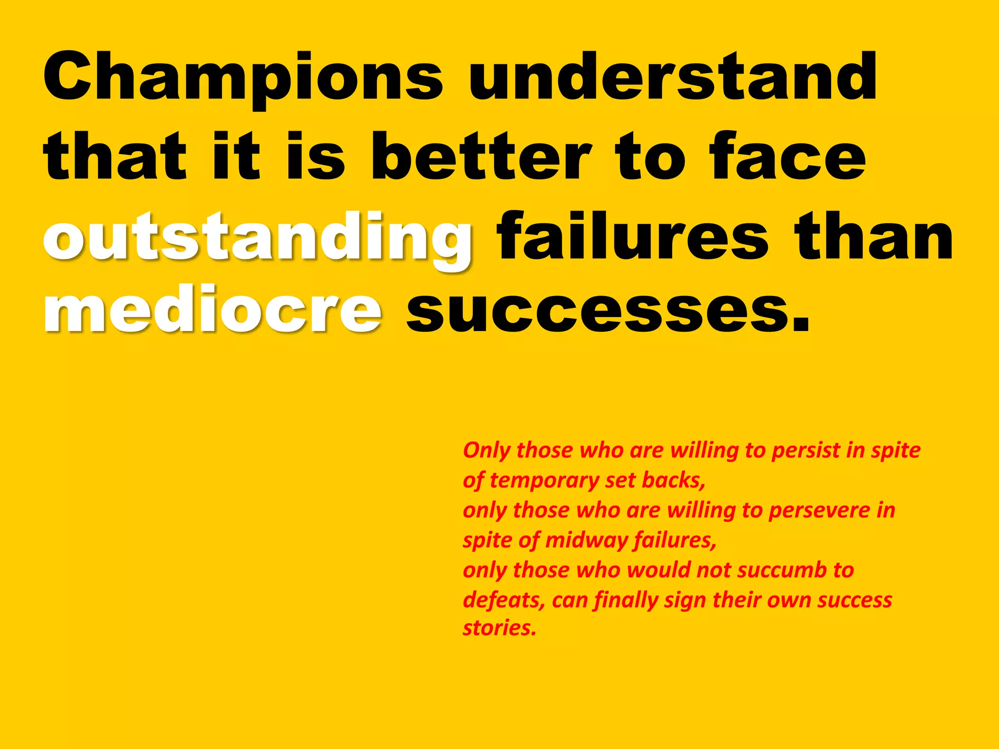 Champions understand
that it is better to face
outstanding failures than
mediocre successes.
Only those who are willing to persist in spite
of temporary set backs,
only those who are willing to persevere in
spite of midway failures,
only those who would not succumb to
defeats, can finally sign their own success
stories.
 