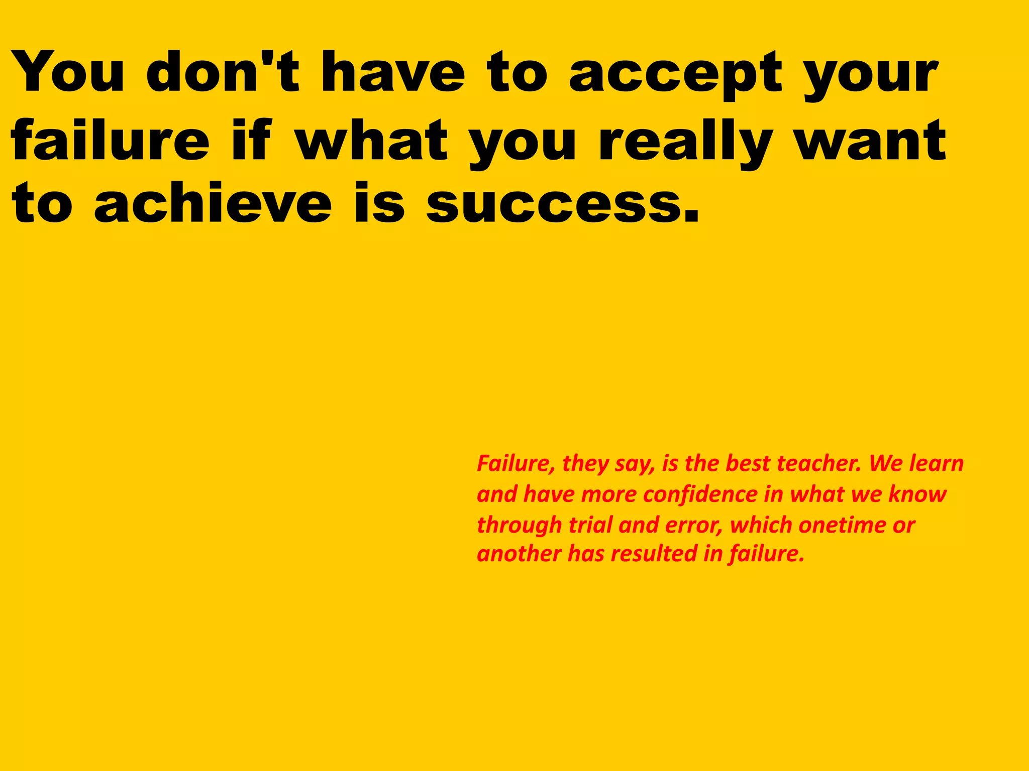You don't have to accept your
failure if what you really want
to achieve is success.
Failure, they say, is the best teacher. We learn
and have more confidence in what we know
through trial and error, which onetime or
another has resulted in failure.
 