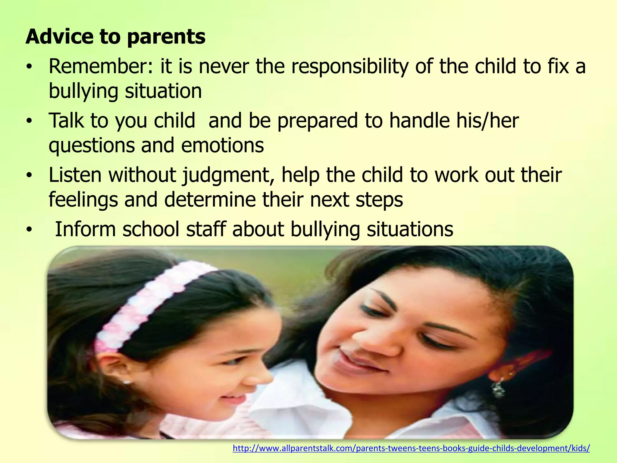 Advice to parents
• Remember: it is never the responsibility of the child to fix a
bullying situation
• Talk to you child and be prepared to handle his/her
questions and emotions
• Listen without judgment, help the child to work out their
feelings and determine their next steps
• Inform school staff about bullying situations
http://www.allparentstalk.com/parents-tweens-teens-books-guide-childs-development/kids/
 