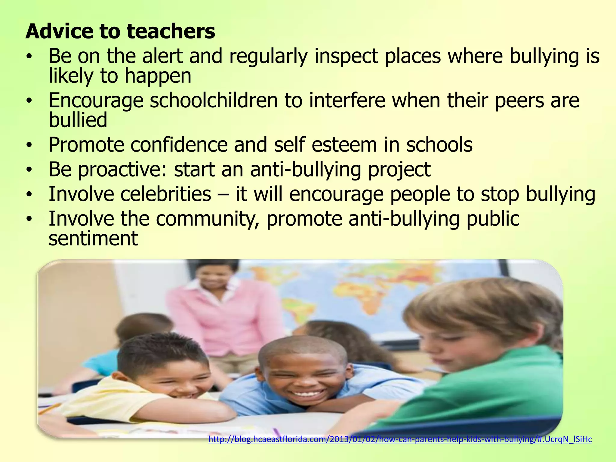 Advice to teachers
• Be on the alert and regularly inspect places where bullying is
likely to happen
• Encourage schoolchildren to interfere when their peers are
bullied
• Promote confidence and self esteem in schools
• Be proactive: start an anti-bullying project
• Involve celebrities – it will encourage people to stop bullying
• Involve the community, promote anti-bullying public
sentiment
http://blog.hcaeastflorida.com/2013/01/02/how-can-parents-help-kids-with-bullying/#.UcrqN_lSiHc
 