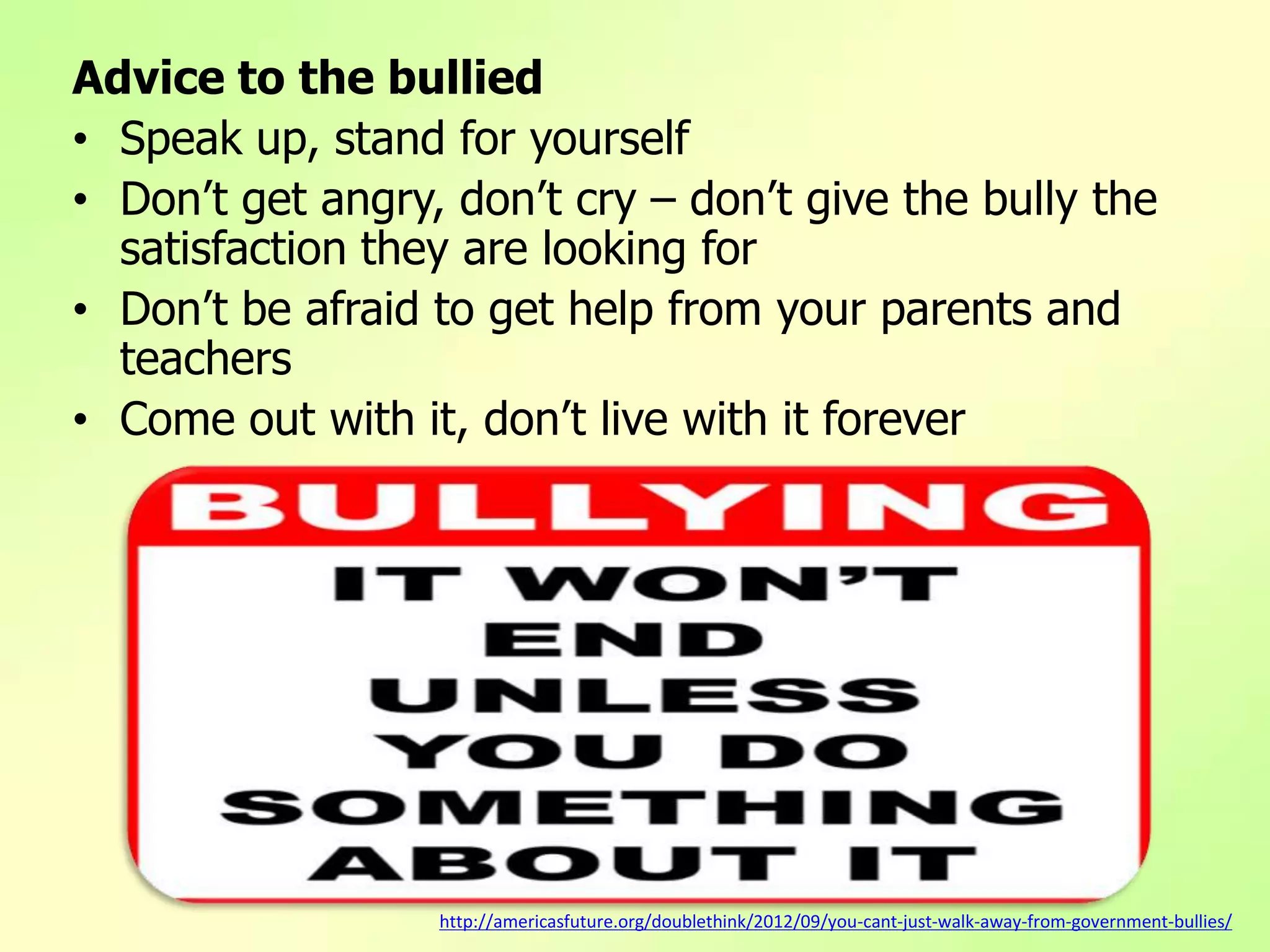 Advice to the bullied
• Speak up, stand for yourself
• Don’t get angry, don’t cry – don’t give the bully the
satisfaction they are looking for
• Don’t be afraid to get help from your parents and
teachers
• Come out with it, don’t live with it forever
http://americasfuture.org/doublethink/2012/09/you-cant-just-walk-away-from-government-bullies/
 