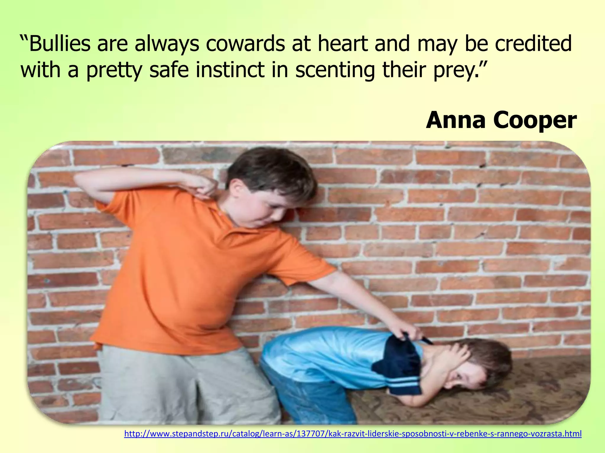“Bullies are always cowards at heart and may be credited
with a pretty safe instinct in scenting their prey.”
Anna Cooper
http://www.stepandstep.ru/catalog/learn-as/137707/kak-razvit-liderskie-sposobnosti-v-rebenke-s-rannego-vozrasta.html
 