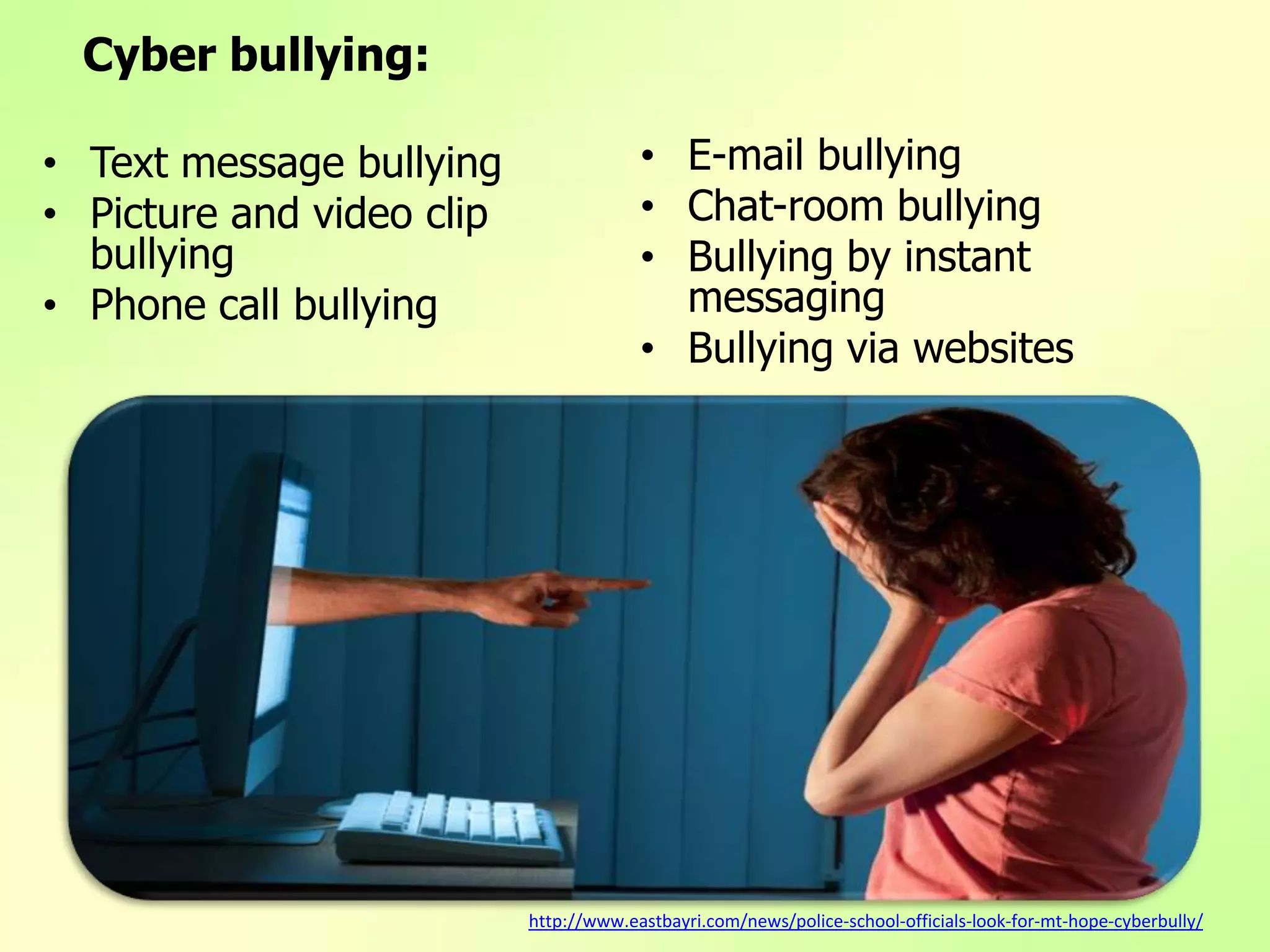 Cyber bullying:
• Text message bullying
• Picture and video clip
bullying
• Phone call bullying
• E-mail bullying
• Chat-room bullying
• Bullying by instant
messaging
• Bullying via websites
http://www.eastbayri.com/news/police-school-officials-look-for-mt-hope-cyberbully/
 